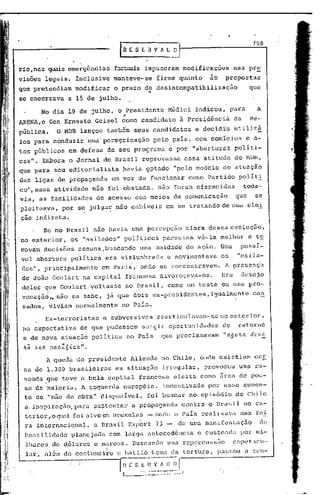158



rio,nas quais emergências                       füctuais impuseram                 modificações              nas pr~
visões legais. Inclusive                        manteve-se           firme quanto                as      propostas
que pretendiam                modificar         o prazo d~desincompatibilização                                      que
se encerrava                a 15 de julho.

            No dia 19 de julho, o Presidente                               Médici            indicou,        para       a
                                                  ;

ARENA,o Gen Ernesto                     Geisel como candidato                    à Presidência                da      Re-
pública.              O MDB lançou também seus candidatos                                    e decidiu        utilizá
los para conduzir                    uma peregrinação              pelo país, com comícios                           e a-
tos públicos                em defesa de seu programa                       e por "aberturas                  politi-
casll.•Embora o Jornal do Brasil                              reprovasse               essa atitude           do l'1DB,
que .para seu ~ditorialista                       havia 9ptado                "pelo modelo              de atuação
das ligas de propaganda                        em ve'z de funcionar                     como Partido               políti.
cou,essa            atividade          não foi obstada.               Não foram oferecidas                          toda-
via, as faci~idades                     de acesso aos meios de comunicação                                    que      se
pleit~ava,              por se julga~ não cabíveis                        em se tratando de uma olei
ção indireta.
              Se no Brasil nao havia uma ~ercépção                                     clara dessa evolução,
no exterior,                os "asilados"          políticos            pal:eciam vê-la melhor                       e to
mavarn decisões                 comuns,buscando           uma unidade de açao. Uma                                 possí-
vel abertura                politioa      era vislumbrada                  e movimentava               os      "exila-
dos", princi~almente                     em Parl~, onde .se concentravam.                                A presença
de João Goulart na capital                            francesa         alvo~oçava-os.                  Era         desejo
deles que Goulart.voltasse                            ao Brasil,           como um teste ou uma pro-
vocação,. não se sabe, já que dois ex-pl~esidentes, igualmente cas
 sados, viviam normalmente                        no Pais.
                  Ex-terroristas          e subversivos              rearticulavam-se                  no exterior,
 na expectativa                     de que pudessem           surgir oportunidades                      de     retorno
 e de nova atuação política                           no Pais          que proclamavam                  "a90~a d~ve
 Jt(l   b C?-lt    pac.Z6-<.c.a".
                  A queda do presidente                Allende          no Chile, onde existiam                        cer
 ca de 1.300 brasileiros                        em situaçâo             irregular,             provocou            uma rc-
 voada5ue               teve ,a bela capital             francesa             eleita como 5rea de pou-
 so da maioria.                     A esquerda    europêia,             incentivada             por esse aumen-
 to de "mão de obra" disponível,                                foi buscar              no episódio           do Chile
 a inspiração, para su~tentar                          a propagandn               contra o Brasil no ex-
 t.erior,oqu.:l.l Çl.lvo Bruxelas
               foi     em                                       - onde o Pais renlizavn                            uma fei
                        .                                 .                              .
 ra internacional,                     a Brasil Export               73 -        de um~ manifestação                     de
 hostilidade                 planejada         com larga antecedência                        e custcad':-lor mi-
                                                                                                         p
  lhares de dólélres c m':lrcos.Buscando                                   uma repe)~clssEio CSpL~t..:Cl-
                                           .
  lar, além do costumeiro

                                                 r;~ v_:~)_~J-
                                                 e batic10 tema dél t0l7tura,


                                                  L
                                                   s~~~~    . ---.-.-- ..- .....__ 1
                                                                                 ..
                                                                                                      P':lS!:;OU    n tcn-
 
