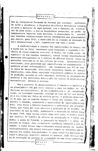 ......
  -----------F                     E S E il ~:_"_,                                                  761

  dos.ao     integrar-se                   de Noronha         aos sistemas
  de tel~x e telefonia.
                               A Companhia-Telefonica Bra~ileira ~Ol t~v.a ,.
                                                                        ..•......
  se para a melhoria        de seus quadros, com a formaçao de C1ent1s~,
                                   .,               ..                 .
  tas de alto nivel,       a fim de desenvolver                pesquisas,         ao invés          d~        .
  simplesmente     importar     suas matrizes.              A necessidade         de      raDide~
  nas liqacões     internacionais          estava contemplada              num planejament~
  que previa, para 1975, a conclusão                      de um sistema de discagem                 di
  reta internacional       - DOI, ligando-nos                com todo o mundo.

           A confiabilidade      e rapidez das comunicações                   do· Brasil com
  o mundo.era    um fator importante             para responder            à expansão         e di~
  nãmica de nosso comércio              exterior.        O Brasil não tinha ainda                   um
  superavit na sua balança              comercial,        embora nossas exportações já
  houvess~m    bltrapassado     os 6 bilhões              de d6lares       anuais.      Essas ex              i
  po~taçõ~s    tornavam-se     um dos pilares de nosso                      desenvolvimento                   ~.
  continuado,    pois permitiam           que impbrt~ssemos           os equipamentos               e
  matérias    primas indispensáveis               ~ue respondiam           por 97% de nos-
  sa Dautà dê imnortacão.         Além dessa importante                funcão de          nossas
  exportacões,    cada d6lar exportado              significava        aumento         di escala
  de producão, geração de mais empregos,                     melhoria      da qualidade dos
  produtos e uma inevitãvel diminuição                     nos c.ustos da produção e co
  mercialização  externa e interna.
                                                                                                ,   -
        ~as o processo       de desenvolvimento               ~ complexo         e dinâmico         e
  os planejadorestêm        que estar atentos               a suas variações.            As    in-
  dústrias automobilística,             de eletrodomésticos            e    de     construção
  civil, em éonstante       expansão,          estavam      em vias de ter que dimin~
  ir o seu ·ritmo por falta de matéria                    prima. A produção            brasilei-
 ra de aço, que no segundo trimestre                      deste ano cresceu            12%,    nao
 atendia à demanda,        aumentando          a necessidade         de importação do pr~.
 duto. Isto levou o Governo brasileiro                      a reformular         seu planeja-            .
 mento, que tinha por meta alcançar                      a produção    de 20 milhões            de..
 toneladas    de aço em 1980, aptecipando                   a obtenção      do indice fixa f
 do para 1978. Para tornar viável essa nova meta, o Brasil teria                                         1I
 que investir     26 bilhões     de d6lares na consiruçào                   de 3 novas uni               ,.
 dades: a usina de Tubar~o,             ~ laminação de Tubarão               c a usina         de"
 Carajãs ou Itaqui, cuja viabilidade                     econômica    começava         a ser es f~
                                                                                                  ~
 tudada. O valor desses empreendilnentos mostra                       porque as          nações
 subdesenvolvidas    nem sempre conseguem                  romper as barreiras que as
 separam das nações desenVOlvidas.                E, para rompê-las épreciso                   c~
 ragem e poupur.ça (capital) interna ou exten1a.                       llélO
                                                                            dis50,0           tc~
 po de maturação    do projeto de conDtrução                  de uma usina siderúrgl

----------------l              H '~_~_.:. ~.   ~·-~-·~·-~~·1
 