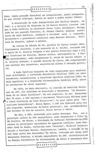 53
                        R 'E S E R V A O O

,.Lima, tomou posição favor~vel ao integralismo, sendo acompanha-
 da por vários clérigos, dentre os quais o padre llelder Câmara.

        A dissolução da Ação Integralista por Getúlio Vargas,                          em
 1937, e a derrota do fascismo na 2? Guerra Mundial fizeram com
 que a Ação Católica se afastasse dessa linha ideológica. Recupe
 rado de seu passado fascista, D. Belder Câmara, nomeado                         assis-
 tente da Ação Católica,    conduziu a entidade                   para   a    esquerda,
 atrelando-a a pensadores    católicos como Emanuel Mounier,                         Teil-
 lard de Chardin, Lebret e outros.
        No início da década de'60, parcela da Igreja estava ideo-
 logicamente dividida. A ala esquerda de D. Belder, contando c'om
 o apoio de D. Antonio Fragoso e dos padres Francisco Lago e Alí
   io Cristiano de Freitas, dentre outros~ contrapunha-se                         à fac-
  ção conservadora,   onde despontavam D. Jaime de Barros Câmara
                                               I;                                       .
                                                                                            e
  D. Vicente Scherer. A grande ~aioria'do               clero; não comprometida
  com nenhuma'das   correntes, mantinha-sê          alheia à atuação políti-

  ca.
        A Ação Católica dispúnha de três organismos para conduzir
  suas atividades: a Juventude Estudantil Católicá (JEC), no meio
  est~dantil secundarista;       a Juventude Operária Católica (JOC), no
  meiq operário; e a Juventude Universitária                     Católica (JUC), entre
  os ~studan~es de nível superior.                       .   .
         Em 1959, em Belo Horizonte, na reunião do ConselhQ Nqcio-
  nal da JUC, foi colo'cado em discussão o'documento                         "Da ~ecessi-
  dade de um Ideal Histórico". No ano seguinte, no seu                          Congl;esso'
  dos 10 anos, a JUC aprovou o documento                "Diretrizes Mínitnas'para
  o I~eal Histórico do Pov9 Brasileiro",                no qual optou pc~o             "so-
   cialismo democrático". Nessa épqca, a JUC era dominada pel~ sua
   ala esquerda, denominadu. de"setor político", com predofllin~ncia
   no~ Estados do Rio de Janeiro, Minu.s Geru.is c Bahiu..
          No Rio, a PUC, orientada pelo padre Henrique                        Vaz,    era o
   'principal reduto da JUC esquerd~sta, onde despontu.va o líder Al
   do Arantes. Em Uinas, a Faculdu.de de Ciências Econômicq.sd~ UFHG
   reunia os principais agitadore$ da e,Pquerda católica, c;:omq
                                                               Hcr-
   beFt José de Souza, conhecido como "Detinho", Vinicius" Ca~:deira
   Brpndt ~ Henrique Novais. Destaca~a-se,               tamb&m, a atuaç50'do P~
   dre Lage junto aos favelados.'~a ijahia, liderado por Jprg~ Leal
   GQnçalves   Pereira, o bolsão esquerdista da'JUC                      ce~tra~iz~va-se
    na Escola Politécnica da Univel;sidade d~ Bahia e consegui~ cle-.                           I

                                                                                                ,I
                             I                      -
                                                                                                 
                              R f. S E fi V A D"f.)
 