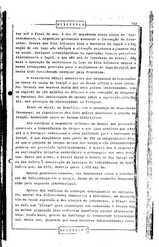 ------[R             ESEHVAI.;
                                           ~                                         763


ter até o final do ano, 4 dos 20 geradores                    dessa usina em        fun-
cionamento.; A Argentina           protestou     evocando     a Convenção      de Esto-
colmo. Ócor~e que Ilha Solteira                fida a 'montante de Jupiá eafor
                                    .,                         .               -
mação de seu lago não afetava                a situação existente ajusante de~
sa   usina. Qualquer          irregularidade     na operação,       traria prejuízos
inicialmentk     a Juplá, o que não erà do interesse                   do Brasil. Ad~
mais a operação      de enchimento.do           l~go de Ilha Solteira          seguia o
mesmo cronograma         previsto        para o enchimento    do lago de Jupiá, que
havia sido considerado            exemplar pela Argentina.

        O Presidente          M~dici determino~        que cessassem asdiscuss6es              J

          .                                                                                    J
em torno da usina de Itaipú e que se desse início a suas obras.                                J
Foi form.ada uma emp~es~ mista ~os dois países ~nt~ressados, co~mf!~.~'
           •..                                                   •.
                                                                 "••
                                                                 .
um capital de 100 ml1hoes de dolares e uma comlssao do Congres-'
                                                                                               ~
so ~aciohal     foi encarregada            de opinar    sobre a aquisição,peloBra~
si1, dos serviços de eletricidade                do Paraguai.                        .

       Ainda em abril,           em Brasília, ,com a presença          do Presidente 
Stroesner, bs chanceleres                dos dois países    assinavam    o acordo de
Itaipú, negociado            agora em termos definitivos.

       Ato cont~nuo           a Argentina     informou po Brasil que pretendi
construir a hidrel~trica            de Corpus e por isso desejava que oBr
si1 e o,Paraguai     reduzissem            a cota projetada    para a barragem       de
Itaipú, o que resultaria            numa perda 'de 25% de seupotencial.OcoE
re que o projeto de Corpus estava num estágio                   tão incipiente que
poderia ser .protelado
       .                 .       indefinidamente.        O.Brasil    deu à Argentin~
as exp1ic~ç6es     julgadas        necessárias     e prosseguiu       nos seus proj_
tos. Neste ano ainda, o Brasil faria o desvio do Rio Iguaçú pa
ra dar início ~ construção               da barragem da hidrelétrica           de Sa1t
Osório que, em 1975, deveria               gerar 1.050 mil Kw.

       Outros problemas          menores,     nas fronteiras        vivas e
cas do País,começariam            a surgir, fruto de um trabalho              desenvol
vido pela esquerda           internacional.

      Apesar dos indícios de mudanças                   substanciais na conjuntu-
ra, apesar das dificuld~descrescentes                    a enfrentar, em decorrên
cia de nossa expansão            e dos choques de interesses,           o Brasil era
um País com "fôlego" para prosseguir                   sua caminhada    e estava mui
to melhor prepa.rado para enfr.entar possíveis                 crises    inter!1~cio-
na.is. Ainda mais, goz~va de confiança da comunic1uc1einternucio-
nal. Neste ano, julgando            que suas reservas        internacionais       esta-


                                                                                          '~
 