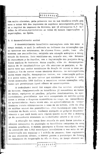fRESEftVAD             o                               764
                                                    .




vammui to elevadas,     pela primeira         vez na Slla história o pais pu.§.
sava a reter 40% dos ingressos de capitais                   estrangeiros,parafr~
ar a rapidez de ingresso de divisas1             que j~ alcançavam           6,3       bi-
lhões de dólares,equivalentes         ao valor de nossas            importações          e
exportações,    na época.


3. O desenvolvimento     social

      O desenvolvimento      brasileiro        contemplava       cada vez mais           o
campo social, o qual ia sofrendo os influxos das alterações                            que
se operavam    nas estruturas.     Em algumas      áreas, porém,           isso        nao
ocorreu sem resistências,      exigindo        uma atuação enérgica           e deter
minada do Governo.     Isto verificou-se,         naquele ano, nos            Estados
de Pernambuco.e     da Paraíba,     com a implantação           dos projetos der~
forma agrãria do Proterra.         Nessa região, al~m :.de .desapropriar
terras de 24 .latifundi~rios que não aderiram                  ao projeto,        o    Go-
verno teve que anular escrituras          de doação de terras a seus pa-
rentes,a   fim de conter esses abusivos            desvios.       Em contrapartida,
nessa mesma região, desapropriou              terras, com indenização             pl:évia
.e a justo valor,. de sete 'usinas que aderiram                 ao projeto    e       onde
 foram assentadas    1000 rartÚliase negociava              outras operações          idên
 ticas que permitiriam      igual n~mero de assenta~entos.

       O trabalhador    rural foi sempre alvo das maiores                    atenç5es
do Governo. Complementando         os benefIcios            já concedidos    ao homem
do ,campo, equiparou    as pensões,      julgadas           insuficientes,     às apo-
 sentadoriéls, providênciél      que veio acompanhada             de medidas que vi.
 saVélm a evitar a dispensa       sistem5tica      no campo, em        decorrência
 da aposentadoriél. Neste mesmo ano, élS aposentéldorias de                       traba-
 lhadores rurai.s ultrnpassaram        él Célsa de um milhão.         115In do níti
 do c~râter sociéll das providências,            elas funcionaram          como fator
 inibidor do êxodo rural, fen5meno             agr~gado       ao pr6prio     desenvol-
 vimento e que ser~ tanto mélis r~pido quanto maior                   for a diferen
 ça da assist~ncin     oferecidn    ao trabalhador            urbano e ab rurnl.
       A educaç~o    foi outra Erea atrnv6s dél qual foram levados a
 números crescentes     da população      os beneficios          indiretos     do cres
 ci.mento econ5mico.    O 11013R1L alcunçnva      o último município,                csta!1.
 do instalado nos 3.953 municIpios             brasileiros       c sua meta de al-
 fabctizaç30    era superior él 1 milh50 de pessoas.               Como suplemento
 de sua atividade    b5sica, o M013RlL        passou a participar           do Progr~
 ma Intensivo    de prcparaç50     de M50 de Obra, de longo nlcancc                     so-
 