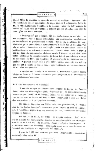 [R E 5 E 11V A I.~
                                                                                             765


cial; Al~mde      nmpliar    a rede de ensino gratuito,                     o Governo       vi-
nha bus~kndo
        ,.
                 criar condições        ~e'real              acesso à educação.         Para i~
to, o   MEC   distribuiu    8 milhões de livros, através do Programa                         do
Livro Diàático que os verrdia a baixos preços                           obtidos por meio de
eoedições     de alta tiragem.

        A exemplo do' que ocorreu com os trabalhadores                          rurais       no
ano ahtetior,
         -        neste foram estendidos;
                                                             aos empregados       domésticos
os benefIcios     da previdência        social. Com isso, o número de                       as-
sistidospela      previdincia    ultrapassava                    a casa dos 10 milhões.Tam
bém o Se{or Financeiro        da Habitação,                  além de financiar         unidades
habitacionais     em números crescentes,                     levava beneficios         à popul~
ção na área do saneamento        básico,            sendo à época, atendidos                com
redes adltoras de abastecimento               de água 2.640 municípios                  e ten-
do crêscido     em 100%,nos últimos            10 anos,a- rede de esgotos                 sani-
tário~. A partir deste ano e até 1980, havia previsão                              da aplic~
ção de cr$ 5 bilhões nessa área, beneficiando,                           se concretizada,
65 milhões de pessons.

        A   marcha satisfatória     da economia,                   sem 'dúvida/vinha perm!
tindo ao Governo liberar recursos                   para proj~tos         que     atendessem
seus objetivos 'sociais.



4. A FBl continuava        em eXp'ansao

        Â   medida em que os terroristas                     fugiam do País,       a     Frente
Brasileira     de InfDrmações     (FBl) expandia-se.                   As organizações sub
versivas     que imergiam no Brasil,afloravam                       no exterior    e integr~
vam-se no que se havia tornado a mais importante                           forma de        luta
das esquerdas     -   a propaganda          adversa.

        Em março, apareceu      no Chile mais urna publicação,                      a "Jorna
das de la Lucha Popular".        Assumido            pelo Comitê do PCB no exteri
or, o tablóide incluiu-se        no. esquema da FBl, as sacando infâmias
contra o Brasil.

        No dia 24 de maio, no Chile, um evento solene.                            Realizou-
se um jantar no restaurante         Savain em solidariedade                     às ativida-
des da ACBS e da FBI. Na ocasião,                   foram rendidas         homenagens        a
Francisco     h'hi
                 taker Ferreira,        escolhido                como novo coordenador      do
"Comitê de Denúncia da Repressão                no Brasil".

        oano de 1973 foi mnl"cado por duas importantes                            campanhas.
desenvolvidas pela FEl.

                             H E ,$ [   n    V,',   11   n   I
                                                             I
 