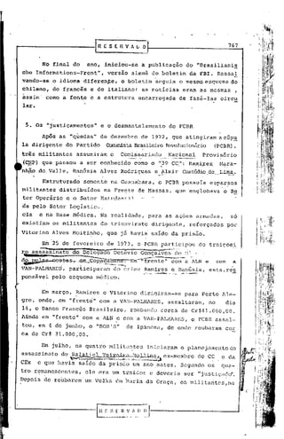 [n     E S E H             '! 1 L         O                                                                767


                 No final do                    ano, iniciou~se                               a publicacfio do "Brasilianis
che Informations-Front",                                        versão alemã do boletim                                                      da FBI. Ressa!
vando-se                o idioma diferente,                                 °     boletim                  seguia o mesmo esquema do
chileno,                do f~ancês               e do italianot                               as notIcias                           eram as mesmas                 ,
assim" como a fonte e a estrutura                                                            encarregada                         de fazê-las                circu
lar.


 5. Os "justicamentos"                                    e o desmantelamento                                             do PCBR

                 Ap5s as "q~edas"                         de dezembro                         de 1972, que atingiram acGp~
la dirigente                      do Partido                   COmunistaF3rasileiroevolucionário (PCBR),
                                                                                  R
três militantes                        assumiram                   o        Co~ü;sal:"iadf>.
                                                                                         __Na.~iona~~_Provisório
(C~)             que passou a ser conhecido                                             como o "}9 CC,": RélIl}tx-es,
                                                                                                                   !'lara-                                                             I,
      ,   .
nh~O-do_Valle,                       RanGsia Alves Rodrigues                                              e _~"lmir CUstódiode Lima.
                                                                                                                                                                                       ,i
                                                                                                                                                                                       i
                                                                                                                                                                                       I,

                 Estruturado                   somente na Guanabara,                                          o PCBR possula                          esparsos                         i
militantes                      distribuldos                 na Frente de Massas,                                             que "englobava o Se                                      I
                                                                                                                                                                                       !
tor Operãrio                      e o Setor Estudantil
da pelo Setor Logístico,
cia            e na Base Mêdica.                          Na realidade,                             para as açoes armadas,                                        so
existipm os militantes                                    do triunvirato                                dirig~nte,                       reforçados              por
Vitorino Alves Moitinho,                                       que jã havia' saldo da pris50.

                 Em 25 de fevereiro de 1973, o,PCBR participou                                                                                     do traiçoei:.
r_o as~inatõ                       -&;'""D~ê'gãdo'õ"2t1~iô G-onçã)~""·~J~>ÓJ v
              ~il1::rn.,ü~. .              ~                    __,'        _           .,          ~     __       ---...*,...
                                                                                                                            _""
d~~: '" C0S"~'S'r-eID-çc>p_~.~~
                                                                                                                                               >




                                                                                    Em-J'-fren te"                          com a ALN e                    com    a
VAR-PALMARES,                      participaram                        do crime Ramires e Ranúsia,                                                    esta,re~
                                                                                                "';"'--':"'--,
                                                                                                          ___~----o;..~ _
                                                                                                            ...             ,...__ _~~'~.~
ponsãvel                pelo esquema médico.


                 Em março, Ramires e Vitorino                                                dirigiram-se                            para Porto Ale-
                                       "
"gre, onde, em "frente" com a VAR-PALMARES,                                                                           assaltaram,                     no     dia
14, o Banco Francês Brasileiro,                                                     roubando                    cerca de Cr$41.000,oO.
Ainda em "frente" com a ALN e com a VAR-PAL~ffiRES, o PCBR assal-'
tou, em 4 de junho, o "EOBIS"                                                    de Ipanema,                          de onde roubaram                       cer
ca de Cr$ 31.000;00.

                                                                                                                                                                       fir~'
                                                                                                                                                                                   j
                                                                                                                                                                                   I
                                                                                                                                                                                   I
      Em julho, os quatro militar:tes iniciaram o planejamentodo
assassinato de Salatiel TeiXJ:»'-rl 11011
                                        in5 ex-membro do CC e da
                          .        ~~~,.                        ',",---~ioê.-.;.~~~~.}'~~:i~, ,,).;.:'kJ.~~"J,;:·~_~~,a
                                                ;.:~~ ., '..;,.'-,                         ....
                                                                                             __

CEx  e que havia saldo da prisão um ano antes. Segundo oS qua- ,                                                                                                               ,;
         ,                               .                        "                                                                                                             I
tro ~~m~ncsc:ntes,. ele era um traidor e ,deveria ser "justiçu~lo". ~                                                                                                          I
Dep01s de roubarem                             um Volks cimMaria da Graça, os militaritcs,na                                                                           ~       1

                                                                                                                                                                       , .' I
                                                                                                                                                                           .   1
 