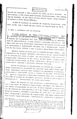 [nOE S E 1I V A~~                                                              .70


                        bucano de Ribeirão                        e com a prisão de cerca de meia centena
                                                                                                                                                                         de
                        militantes,            o PCR ficou praticamente                                                desestruturado.               Dos elcmen
                        tos da direção, só não foram presos Valmir Costa,                                                                       Selma          Bandei-
                        ra ~cndes e LuIza Maria Nóbrega~

                                 O PCR só v01taria ao cenário da esquerda brasileira                                                                               anos
                    mais tarde, com a fusão d? que restou da organização                                                                             ao ~lR-8.


                    . 7.     ALN: a violência                             até no estertor


                    ;           O longo silêncio                                da         Ação            Libertadora                Nacionàl                    (ALN)
                    /.         ---                      -     -              ••••..•....••
                                                                                       ~.....".,-~..;l;>",...            _      -...........        _~
                    foi quebrado               em Sao Paulo, no dia l6-d"ê)aneiro,                                                             com o "'c"'a-s""s""'a:""lT"'J
                    ~ empresa de transportes                                      Util         S/A, ~omo decorrência                              da necessi-
                    dade de sobrevivªncia.                                 A essa altura, o limitado                                    efetivo              da     ALN
                    fazia com que seus militantes                                             exercessem                  múl tiplas            funçõos e que
                se confundisse                    a Coordenaç~o                             Nacional                  com a Coordenação                        Regio-
                nal de São Paulo                        (CRISP)                  e com o próprio Grupo Tático f..rm.J.clo
                                                                                                                    (GT1)                                               •

                               Antônio Carlos Bicalho                                      Lana e Arnaldà                    Cardoso              ROCha,           seu
               ~ornpanheiro de direção nacional,                                                     alternavam-se                 no           pldllejamcnlo
               e no comando das ações arr.J<ldasque sustentavam                                                                       o que rcst.avél
                                                                                                                                                    ela
               organização                 subversiva                     em São Paulo. Ao GTA foram                                            incorporddos
              elementos pertencentes ao Setor EstUdantil, entre os quais                                                                                           Ru-
             'naldo Mouth  Queiroz e Fru.ncisco Emanuel Penteado.

                              Havia um esforço da organizaçãó                                                         no sentido        de reco~por                     (.
               Setor Estudantil,na                            tentativa                     de mobiliar                   seus debilitndos                        qua-
                                                                                                                               l
              dros. Conseguira                         ref~zer                s.eus con tatos no movimcn to                                      e~:;tUc1éU1t.i     J,
              pra ticamente                  inexistentes desde o "racha" do I.10LIPO.                                                           í~.O!1<l.:.do
                                                                                                                                                          Mo~~
              th           Queiroz          ligarZl.-sea Alexanc1rc Vanucchi                                                 Leme jJaré1 a recon~;-

  i
              tituiç50 de grupos de discussão polltica, primeiro                                                                               passo         p~ra o
  i           aliciu.mento e  recrutamento de novos militantes.
  i
  i
  I,                        Apesar de abalada na sua estrutura,                                                          a ALN conseguia                        man-
             ter o seu Setor de Imprensa                                              funcionan0o.                      Divulgou,              em são P<!uJo,
 11
     I       uma edição nümeogru.fada do n9 9 de I!O Guerr ilhe iro" ,enCju,l.l1
                                                                             lona
,I
li           Rio de Janeiro erU. disti~ibuic1oo n9 9 de "lIção", re[crcn                                                                                 t   ("s ciOS
             meses de outubro,                         novembro                   e dezembro                      de 1972     (l ). Ar;,
                                                                                                                                       pul)1jca..
             çoes, refletindo                      O    estertor                     da organizo.ç.:io,
                                                                                                      não mai s (~na1teS:
                                                                                                                        iam
             seus' fei tos "guerrilheiros".                                               Limi tavam-se                  a or iC!l1taro planç~ja-
             ---.---                                              I
                                                                  


             ( l)        O a('r<lSo n:l difus~o           do n9 9 de "AÇ,10" devi:l-~C                    à mOI'te> d.1 cd i t OI'i1--clll'
                         fc do jorll:ll.       AI1'o1'.1  ~l.1ri.1 do N.:lscimcnto           Flll-I:ldo.      C'lll llo'('1ttlJ!'o    dc' 1072:
! ,                      Aind.1 Cltl j:lllC'iro      [oi c]i[llldido      o n0 10 def,se jOI·nal.                   <lle      C:Ulll. illt/;Iri;l
'I i
         )               a ser divlllr,.1do       ilt(. o 11~) 12, de julho            ele 1973.          Ao qll(~ :-;c ~.;:1I)(. ( li'.) lO
  I !<--.-               de "O GllL'lTilheit'o",dL'           .1bt·il (Ic-,,~;c .111< Sl'l'i:l (I lil t:illllJ lHílllL.)·) d('~;:".'.jO!-ll;tl.
  i!
                                                                          T';-;~-;;~"~;-"~~~;;-~J-'--'------~
                                                                      I                          .     .         .1
                                                            ·--r!::::.-- ....._. _.....
                                                                             :              " .. '._-.. - ...•
 