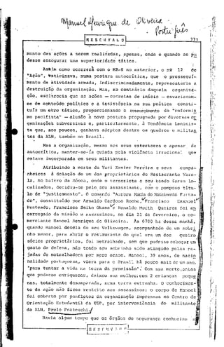 ------fR E                    S C. U V~; L_~
                                                                                                 771


menta das' ações a serem realiza-das, ,apenas, onde e quando                                se    p~
desse assegurar            uma superioridade           tática.
        .    ,.                       ~
        Asblm corno ocorrera                   com o MR-8 no exterior,        o n9     12         de
~Açia", ~hti6inava,            numa postdra~utocritica,                que     o prossegu{-
menta da átividade            armada,           indiscriminadamente,       representaria           a
destruiçã~         da organização.              Mas, ab contrário    daquela         organizà-
çio, escl~recia            que as ações -corretas               de inicio -esvaziavam-
se de cobteGdo         po1itico       e a insist~ncia           na sua prática         consti-
tuía   um   e~ro tático, proporcionando                     o ressurgimento do "reformfs
mo pacifista"         - alusão    à       nova postura        propugnada     por diversas 0E
ganizaçõe~         subversivas    e, particularmente,              à Tendência        Leninis-
ta que, aos poucos,            ganhava adeptos dentre os quadros                     e militan
tes da ALN, também no Brasil.
                                                                                                  ,
        Mas a organização,                mesmo nos seus estertores            e apesar,          da
~utocritica,         manter-se-ia              guiada ~ela violência       irracional            que
estava incorporada            em seus militantes.

        Atribuindo          a morte de Yuri Xavier Pereira                 e seuscompà-
nheiros      à delação de um dos proprietár~os                     do Restaurante           Vare- I"
la, nb bairro da M6oca, onde o terrorista e seu bando foram 10- '•.•
                                                                 .,
calizados, decidiu-se pelo, seu assassinato, com o pomposo tItu-
lo de i'justiçamento". O comando                     "Aurora t-trria Nascimento Furta-
                                                                  do                                          I




do", constituido            por Arnald~ Cardoso              Rocha,c,I'Prancisco EmanuelV[
Penteado,         Francisco    Seiko Okama~            Ronaldo Mouth         Queiroz    foi eE.
carregado         da missão e assassinou,              no dia 21 de fevereiro,           o co-
merciante         Manoel    Henrique           de Oliveira.     Às 0700    hs dessa mánhã,
quando Manoel descia de seu Volkswagen,                         acompanhado        de um sobr! '
nho menor, para abrir o restaurante                         do qual era um dos         quatro ~
sócios proprietários,            foi metralhado,              sem que pudesse esboçar um'
gesto de defesa, não tendo seu sobrinho                         sido atingido       pelas ra-, ,
                                                                                                          

jadas de metralhadora            por mpro acaso. Manoel,               39 anos, de naciQ
nalidade portuguesa,            viera para o Brasil há pouco mais de um ano, 1.~
                                                                             .'
"para tentar a vida na terra da promissão":                         Com sua morte,antes                   I'
                                                                                                          .       ~.



que pudesse enriquecer,               deixou sua mulher, com 2 crianças                  pequ~                    I




nas, totalmente            desamparada,           numa terra estranha.        O 'conllccirnen-
to da ação não ficou restrito                      aos assassinos;     o corpo de Manoel
foi coberto por panfletos                      da orgnnizaç50    impressos     no Centro de
                                                                                                      ,   "
Orientaç5o         Estudantil    da USP, por interveni~ncia                   do    militante

da ALN, ~~,_p:ate~hi~                                                                                 "
        JIavi.a
              ulgum tClnpo que os orgilos de segurança                         conh~cialll a              I




                                 I :_~_~-~.~~~Il
                                  n       f.~·1
                                          f.
 