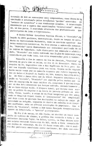 772


       intenção da ALN em assassinar             seus componentes,        corno forma de in
       timidação e retaliação       pelas freqüentes         "perdas" ocorridas               no
       "estouro de aparelhos"       e nos confrontos         armados.       Aorganização
       reconhecia   que a agonia das orgaJüzações             "militaristas"           dcvia-
   se, em boa parte, à atividade eficiente                   dos profissionais            que
  .participavam da luta antiterrorista.
                                         ,

             o   doutor Octávio Gonçalves         Noreira    Júnior,      o "Otavinho".,d~
   legado do DOPS paUlista,              destacava-se,      desde os tempos de estu-
   dante na Universidade          Mackenzie,       corno um convicto        opositor     das
   teGes marxistas-Ieninistas.                Na luta contra a subversão         comunis_
   ta, "Otavinho" havia demonstrado                sua inabalável       profissão      de fé
   no regime de liberdade.          Além disso, pela sua educação              e afabili-
   dade,    "0tavinho" era mui to estimado            nos órgãos    dE!   segurança, con~
  tituindo-se,por           tudo isso, num alvo compensador            para o terror.

            Passando    o fim de semana no Rio de Janeiro,. "Otavinho"                    re
  tornava da praia com um amigo, no dia 25 de fevereiro.                        Parou na
  esquina da Av. Copacabana              com a Rua República       do Peru para          fa-
  zer uma liga.ção telefônica             para sua noiva. Estava           s(":!dovigiado
  havia muito tempo por um comando                composto    por Fl~vio Augusto          NZ
  Ves de Sales e Merival de AraÚjo da ALN, Ramircs Maranhão doV~1.
  le      do PCBH. e James Alcn Luz da VAR-P. Enquanto                  completavél a 1i.
  gação no "orelhão",          "Otavinho"       foi abatido pelas costas por             um
  tiro de espingarda          de caça calibre       12, disparado       ã queima-roupa
 por um dos dois elementos           que haviam       saltado,    sorrateiramente         ,
 de um Aero-villys ver.de. O'disparo               fatal, que deixou         suas     mar~
 cas no pr6dio da esquina           e na banca de jornais pr6xirna ao                  ore-
 lhâo, feriu, tamb~m, o amigo de Oct5vio Gonçalves                        que foi inter
 nado no Hospital Miguel Couto. O IIjustiçamento" foi                        completado
 por dois tiros de pistola           9mm desferidos         na cabeça do corpo           Ja
 estendido       na calçada,     enquanto       de dentro do veIculo        eram lança~
 dos panfletos, ante os olhares assust~dos de POpulares.  Com a
                    ll
morte de 1I0tavinho ,talvez a ALN tenha desejado demonstrar que,
cJ.pesar
       de debilitada, allguerra" prosseguiria.

      No dia 2 de março, em São PaUlo, ao abordar um local sus-
peito de trfifico de t6xico, a polIcia foi recebida a balu e os
meliantes        lograram    fugir. Um deles, nissei, na fuga deixou cair
uma maleta contendo           documentos. da ALN, sendo o fato              comunj.cado
~lOS    ol.-gaosde segurnnç<1. No dia 15 clesse mesmo mes, com o ullx.i-
.U o dos poliCiais          envolvidos       nesse incidente,    foi d':ldallnlunova
                                                                               .
 