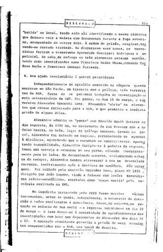 -------fRE                            S E H V /I. t. O
                                 --------' I
                                                                                                     773

                                 •.
  "batida" no local, tendo sidb ali identificado                            o mesmo elemento
  que deixara cair a maleta com documentos                        durante     a fuga anteri-
  or, ácompanhado        de outros dois~ À ordem de prisão,                     reagiram,tr~
  vando-se     cerrado    tiroteiO.     Ao dispararem             suas'armas,     os    terro-
  ristas feriram a transeunte             Aparecida            Guarnieri    Rodrigues       e        um
                                                                                                 ,
  policial.    Ao cabo',da refrega os três elementos
                                           .
                                                                           estavam     mortos,
  tendo sido identificados           corno Francisco             Seiko Okama,Arnaldo            Car
  doso Rocha e Francisco           Emanuel     Penteado.


   8. Umã ajuda involuntária            a guerra psicológica

         Independentemente          do episódio            ocorrido    na véspera       quando
 morreram     em são Paulo, em tiroteio               com a policia,          três terrori~
  tas da ALN,      fruto     de    um. paciente             trabalho    de investigaçãono
 meio universitário         da USP, foi preso, no dia lG de março,                          o sUE
 versivo Alexandre         Vanucchi     Leme.       Alexandre         "abriu" os       elemen-
 tos que estava recrutando            para a ALN, o que permitiu                  a imediata
 prisão de alguns deles.

         Alexandre       admitiu   um "ponto" com Ronaldo Mouth Queiroz                              no
  dia seguinte, âs 1100 hs, no cruzamento                        da rua Bresser       com a Av
  Celso'Garcia,     no Brás, lug~r de tr5fego                    intenso.    Levado    ao       lo-
  cal; Alexandre     foi deixado na esquina,                   permanecendo     os     agentes
  à distância,     aguardando      que.o encontro              se concretizasse.        Apare~
 tando tranq~ilidade,         Alexandre        dirigiu-se          â padaria da esquina,
 tomou uma cerveja. e retornou
            .                              ao seu ponto, olhando                insistente-
 mente para os lados. Em determinado                   momento,        vislumbrando     achan
 ce de escapar, Alexandre           tentou atravessar              a rua em      desabalada
 carreira,     imediatamente       após a abertura              do semãforo.      N50 canse
 guiu.    Foi colhido pelo caminh~o               Mercedes        Benz, placa NT 1903 ,
 dirigido     por J050 Coscov, vindo a falecer com lesões                         traum5ti-
 cas crânio-encefálicas, atestadas                 como "causa mortis" pela                     ne-
 crópsia realizada no IML.

         No inqnérito      instaurado       pelo DOPS foram ouvidas                    várias
 testemunhas,     entre as quaisj         naturalmente,            o motorista       do cami-
 nhão e todos confirmaram           a ocorr6ncia.              IIouve,no entanto,um          re-           . í'
                                                                                                             !i
                                                                                                             li
 tardo no anGncio de sua morte -a                  imprensa        noticiou-a     no dia 20                  I'


 de mélrço -     e isso deveu-se        5. necessidade            de é1proftlndum~nto'
                                                                                     dus                     fi,
 investigaç6es     com basc' nos depoimentos                   de Alexandre    dos dias lG
 e 17.   A operaç50       resultante      permitiu         a prisão     de muis       estudan
 tcs comprometidos       com a ALN, num total de dezoito.
J--------------r              H    F :_~~~--~,- .•..:,~~   1
 