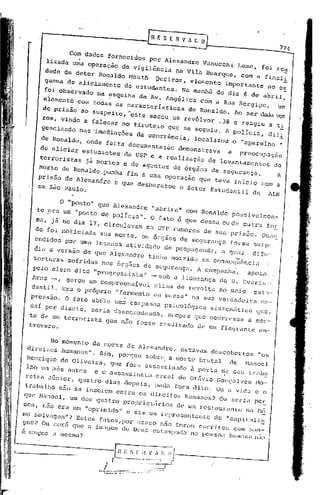 774


                   .
                Com dados fornecidos por Alexandre Vanucchi Leme, foi rea
          lizada ~a operação de vigilãncia na Vila Buarque, com a final!
                                                                                                                     -
         dade de deter Ronaldo Mouth Queiroz, elemento imp~rtante no e~
         quema de aliciamento de estudantes. Na manhã do dia 6 de abril,
        ~i observado na esquina'da Av. Angilica com a Rua Sergipe,      Um
        elemento Com todas as !"aracterísticas de Ronaldo. Ao ser dada voz
        de prisão ao sUspeito, >este sacou Um revólver .38 e reagiu a ti
        ros, vindo a falecer 'no tiroteio que se seguiu. A POlíCia, dili
        genci.ndo nas ~mediaçóes da ocorrincia, localizou o "aparelho "
        de Ronaldo, onde farta documentação                                         demonstrava   a   preocupaçio
       de aliciar estudantes da USP e a realização de levantamentos                                            de
       terroristas jã mortos e de agentes de órgãos de segurança.                                               A
       morte de Ronaldo punha fim a uma operação que teve início Com a
       prisão de Alexandre e que deSbaratou o Setor Estudantil da ALN
       em São Paulo.


              o "ponto" que Alexandre "abrira" Com Ronaldo POssivelmen_
      te era um "ponto de POlícia". O fato i que dessa ou de outra for
      ma, já no dia 17, Circulavam na USP rumores de sua'prisiío. Qua/;
      do foi noticiada SUa morte, os órgãos de scgurança foram surp,
      endidos por uma intensa atividade de prOpaganda, a qual difu:
                           .
      diu a versão ~e que Alexandre                             tinhamorrido                        "
                                                                                           em eonseguincia   ..
      torturas Sofridas nos órgãos de segurança ..A campanha,    apOia(.
     pOlo clero dito' "progressista" - sob a liderança de D. Evar.is.:.
     Arns -, gerou um compreensível clima de revolta no moia esb ..
     dan til. Era o próprio "fermen to na mas sa" na SUa verdadc ira ox"
     pressão. O fa~o ab~u uma campanha PSiCOlógica Sistemática gue,
    dar por diante, .eria desencadeada, sempre que ocorresse a mor-
    te de um terrorista que não fosse resultado de um flagrante en-
    trevero.


          No mOlnento da morte de Alexandre, estavam deSCObertos "os
   direitos humanos". Sim, porque sobre a morte brutal de Manoel
   Henrique de Oliveira, que fora assassinado a porta ':e seu tr"b."
   lho um mis ant6s e o assassinato cruel de OtáVio Gonç"lves Mo-
   reira Júnior, qua tro dias depois, nada fora dito. Ou a vi.da c o
  trabalho não se inserem entre os direitos humanos? Ou seria po!.:
  que Manoel, um dos quatro proprietários de um restaurante na ~12
                                                       .                               .
   oca, 1  não era um "oprimido" e sim um representante do "capitali",
  mo se vagem"? Es tes f"tos,Por acaso n~o far'un esc ri. os com "an-
                                                         lo
  gue? Ou "cri que il imagem ele Deus es1:<lIl1pada peSSoa hU'";lI1a
  c SC:1~·lp.t"e u IllcsnJiJ.?
                                                  na               niio


---'----------.-                    G_E--,,~~l~~:~.n
                                                .,;j                                       _
I----~-                           /,                       .. ..
                                                           ,.
                                                            -.--           -;---1


                        .A+:-:~=:._==_.:-.:.::.:... ., ., ..•.. :-: .,':.<."/
                            /                               ..
 