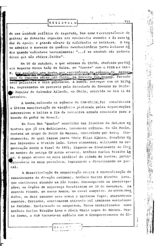 777


de uma. u.n.i.ditd(!, PO.tZ:C.i.CCl de eaquelLda.:,      bem como ClillC?,Xpe.lL.i.êHC,{a. de.
guelL/ta.; a..6 tlelt.l!.o:Ca.a .i.n1p0.6:Ca.a Cloa movime.nto.6 a.ll.mCldo6 e. ã,~ .6u.a.6,'t!.
dea de a.poib; 'Ó gll.a.nde. n~mell.o ~e m~li:Can:te.6 no ex:te.!l.ioll..              O tex
to admitia      b    sucesso do governo          revblucionário          junto àclasse          m~
dia qua~do '~eiculava textualmente:                    " ... E na. vell.da.de.    não    pode.lllc.6
dizell. qu.e nao      obteve,~xi:toa".
         Em 19 de outubro,               o que sobrara da CR/GB, chefiada porFl~
vi,o Augusto        Neves Leã9 de Sales, em "frente" com o PCBR e a VAR-

P,    ~~~~ía~&',~:d~~i~2.b~,=-~~93~e{~~ª§Ilg.k~~~a,-
gens da e~~:~~f,)~mJJ~",~~~hS~.r~~,co,                                                ferindo
seis policiais e seis populares. A bomba, entreguc                               com um bilhe
 te, representou         um protesto         pela derrubada        do Governo           de Unida-
4Ir   popular de Salvador            Allendc,    no Chile, ocorrida              no dia 11 de
 setembro.
         A bo~ba,colocada            na agência      da LAN-Chile,foi             considerada
 a última manifestação             de viol~ncia         praticada     pelas organizaçoes
 subversivas        e baliza o fim da tentativa                armada comunista            para a
 tomada do poder no Brasil.'
        . Em face das "quedas" ocorridas                  nas fileiras da ALN,sua                e~
 trutura que já era deficiente,                 tornou-se        crítica.        Em são Paulo,
 restava um grupo do Setor de Massas,                     controlado       por Betty          Cha-
,chamovitz, do 'qual faziam parte Edmir Elias Albino,                              Gregório      Go
 mes Silvestre        e Rivaldo Leão. Estes elementos,                   militando         na or-
 ganizaçio     desde o final de 1972, ligavam-se                     diretamente          ao 6lti
 mo membro da antiga CN ain~a atuante,                      Ant6nio     Carlos Bicalho La
~a.     O ~rupo atuava no meio sindical da cidade de Santos, parti-O
~ularmente       no meio portuário,             imprimindo       e distribuindo           um jor-
 nal.
          A desarticulaçio           da organização         exigia a neutralização               do
 remanescente        da direção          nacional,     Ant6nio    Carlos Bicalho            Lana,
 que continuava         atuando em são p~ulo. Prosseguindo                       as investiga-
 ções, os órgãos de segurança                  localizaram       em 30 de novembro,              na
 Avenida Pinedo, em Santo Amaro, um casal suspeito.                               Ao serem obo!:.
 dados, os dois sacaram                  suas arm~s e tentaram         fugir, atirando nos
 agentes. Cercados,            continuaram       atirando      at6 tombarem         mortalmen-
 te feridos.        COllfirmando as suspeitas,              foram identificados               como
 Ant5nio     Carlos Dicalho              Lana e,S5nia    Maria Lopes de Moraes.               Des-
 ta forma, a 1LN tornava-se                 ac6íala    com o desaparecimento              do 61,-


                                                                                                         .
                                                                                                       ..•
 