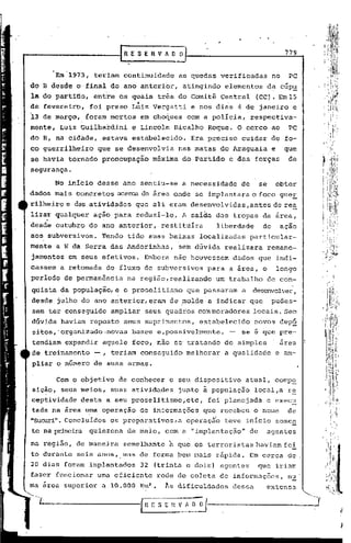 [RESERVhO             o                                           779


         Em~1973,    teriam continuidade            as quedas verificadas                 no     PC
do B desde d.·final do ano anteri<;>r,atingindo                    elementos             da cúp~
la do par~ifloi entre os quais três do Comitê Central                           (CC). Eml5
                                  ~                                .
de fevereiro,       foi preso Luiz Vergatti              e nos dias 4 de janeiro e
13   de março,   foram mortos         em choques        com a polícia,         respectiva-
mente, Luiz GUilhardini          e Lincoln      Bicalho      Roque. O cerco ao                   PC
do B, na cidade, .estava estabelecido.                   Era preciso      cuidar do fo-
co guerrilheiro      que se desenvolvia             nas matas do Araguaia                 e     que
se havia tornado preocupação               máxima    do Partido        e das forças              de
segurança.

         No início desse ano sentiu-se              a necessidade         de        se        obter
dados mais concretos acerca da área oride se implantara o foco gue!.
rilheiro e das atividades         que ali eram desenvolvidas ,antes de re~

     .
lizar qualquer      ação para reduzí~lo.            A saída das tropas da arca,
desde outubro do ano anterior,               restituíra        liberdade             de        açao
aos subversivos.       Tendo tido suas baixas              localizadas         particular-
mente a W da Serra das Andorinhas,                  sem dúvida     realizara             remane-
jamentos em seus efetivos.            Embora não houvess~m             dados que indi-
cassem a retomada       do fluxo de subversivos              para a area, o                   longo
períod~ de permanência         na região,realizando            um trabalho               de con-
quista da população, e o proselitismo                   que passaram      a    desenvolver,
          .               .
desde julho do ano anterior, eram de ,molde a indicar que                                 pudes-
sem ter conseguido       ampliar       seus quadros com moradores              locais. Sem
dúvida haviam reposto         seus suprimentos,            estabelecido         novos dep§
sitos,'organizado.novas          bases e,possivelmente,                -- se é que pre-
tendiam expandir       aquele foco, não se tratando                de simples                  area
de treinamento       --, teriam conseguido              melhorar   a qualidade                e am-
         o número de suas armas.

         Com o objetivo    de conhecer         o seu dispositivo           atual, comp~
sicão, seus meios,       suas atividades            junto ~ população           loc~l,a r~
ceptividade desta a seu proselitismo, etc, foi planejada                                 e exec~
tada na 'área uma operação de informações que recebeu o nome
               .         .                                     de
"SUcuri".Concluídos os preparativos, a operaçÉo teve inicio some~
te na primeira quinzena        de malo, com a "implantação"                    de        agentes

na região, de maneira         semelhante       à que os terroristas haviam fei
to durante seis anos,. mas de forma ~em mais r5pida. Em cerca de
20 dias foram implantados          32 (trinta e dois) agentes                       que iriam
fazer funcionar      uma eficiente          rede de coleta de informaç6es,                       n~
                                       2
     arca super.ior a 10.000 Km         •     ~s dificuldades          dessa          extensu.
 