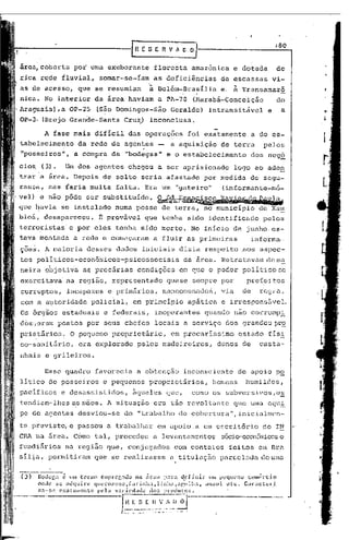 /80
                                                                   rRESERVAO~

 área, coberta pai urna exuberante                                                               floresta                               amazônica    e dotada           de
 rica rede fluvial,                      somar-se-íam                                           as deficiências                                de escassas             vi-
 as de acesso, que se r~sumiam                                                                à Belém-Brasília                                 e.    à   Transamazô
 nica. No interior da área haviam                                                                      a ~A-70 (Harabá-Conceição                                        do
"Araguaia),a            OP-25           (São Domingos-São                                                               Geraldo)            intransitável          e     a
 OP-3· (Brejo Grande-Santa                             Cruz) inconclusa.

           A fase mais difícil                               das operações                                                             foi exatamente          a do es-
 tabelecimento                 da rede de agentes                                                       -               a aquisição            de terra           pelos
 "posseiros",             a compra de "bodegas"                                                                    e o estabelecimento                         dos neg~
 cio~    (3).        Um        dos agentes chegou                                                      a ser aprisionado                             logo ao aden
'trar a área. Depois de solto seria afastado                                                                                               por medida          de segu-
 rançd, mas faria muita                         falta. Era um "gateiro"                                                                         (informante-m6-
'vel) e não pôde ser substituído. ~~i~ii~~~~l~,
 que ~avia se instalado numa posse de terra, no municlpio                                                                                                        de Xa~
 bioá, desapareceu.                      E   provável                                que tenha sido identificado                                                  pelos
 terroristas' e por eles tenha sido morto. No inicio de junho.es-
 tava ~ontada             a rede e começaram                                                    a fluir as primeiras                                           informa-
 ções. A maioria                 desses dados inici~is                                                                            dizia respeito          aos aspec-
 tos políticos-econômicas-psicossociais                                                                                               da árcé.l.Retratavam de m~
 neira objetiva                 as precárias                               condições                                              em que o poder políticose
 exercitava' na região, representado                                                                               quase sempre por                        pref~jtos
 corruptos,             incapazes             e primários,                                                    mancomunado~,                    via        de     r8g1:a,
 com a autoridade                  policial,                       em p'rincipio apática                                                       e irresponsE!.vel.
 Os órgãos estaduais                         e federais,                                          inoperantes                              quando não corrompi
 dos',oram postos por seus chefes                                                                 locais a serviço dos grandes pr~
 prietãrios:            O pequeno proprietãrio,                                                                          em precarissimo                 estado    fIs!
 co-sanitário,                 era explorado                               pelos madeireiros,                                                 donos de           casta-
 nhais e grileiros.

           Esse guadro                 favorecia                       a obtenção                                                     inconsciente       de apoio p~
 litico de posseiros                         e peguenos                                   proprietários,                                     homCllS humildes,
 pacificas          e desassistidos,                               ~queles                                         que,                 como os subversivos,e~
 tendiam-lhes as mãos. A situu.ção era tão revol tu.nte que UIna equ~.
 pe de agentes desviou-se                              do "trabalho de cobcrtura",inicialmcn-
 te previst~e                  passou a trabalhar                                                      em apoio ,a u~ escrit6rio                                  do I~
 eRA    na 5.rGa.         Como tal, procedeu                                                    a levantamentos                                sócio-econêxnicos
                                                                                                                                                              c
 fundi5.rios na região que, conjugados                                                                                        com contatos          feitos cm nr~
 sil~a, permitiram                     que se realizasse                                                                a titulaç50            parceladadcuma

 (3)    13odelj:   ~   llOl   termo      C'mprC'r,.ldo na área           p:1r<l d.efinir  .IH. pequello  cO1l(:rcio
        onde    se adquire             Cjlwrozeno,f:ll-inha,linh:I,:p,1.l1ha,            anzol    l1tc.  Cal':ctcl'i
        r..:l--$(~ cx:alnmcnle          pl~la val-i,'dOldc        dO$ pl:odlltO$.

                                                      f n .~~_~                       <~_~_~-.'~~j.;,
                                                                                               °l-------'·-·--------
                                                  :   •• ~, __ •   _   •   __   ._   ••   _   .Jl ••••• ~,.   ••   ,   'O-'   ,.-.'
 