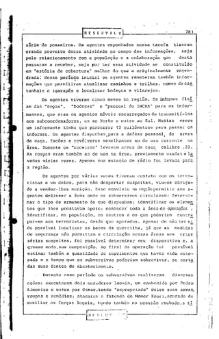 ...------------rn_E_s_L_.                          _it_V /I. ~     _Ü~
                                                                                                              781


    sêrie'de           posseiros.    Os agentes empenhados                         nessa tarefa          tiraram
    grande proveito           dessa atividade                 no campo das informações,                      seja
    pelo relacionamento              com a população                 e a colaboração              que      desta
    passaram           a receber,    seja ~or 'ter essa atividade                          se    constituído
    em "estõria ~e cobertura"                 melhor do que a originalmente                               engen-
    drada; Nesse perío~o              inicial os agentes                         remeteram      também    infor-
    mações           que permitiram    atualizar              cami~hos            e trilhas,      nomes decas
    tanhais           e igarap~s    e localizar          bodegas                e vilarejos.

                    Os agentes viveram      cinco meses na região.                         Os informes fluí              ';;
    am das "roças",             "bodegas"          ~ "pessoal                   do INCRA" para os infor-
    mantes,           que eram os agentes móveis                   encarregados            de transmi ti-los
     aos subcoordenadores,             um ao Nortê e outro ao Sul. Muitas                                   vezes
     um infbrmante          tinha que percorrer                   40 quilômetros             para passar os
     informes.          Os agentes    dispunham,para                 a defesa pessoal,               de     armas
     de caça, facões e revólveres                       semelhantes               ao de uso corrente           na
     irea. Somente os "roceiros"                   levavam armas de caça.
                                                             .
                                                                                                 calibre     .20.
     As roupas eram também as de uso na área, previamente                                          usadas e la
     vadas várias vezes. Apen~s uma estação                                     de rádio foi levada para
      a região.

                    Os agentes por várias vezes tiveram                            contato      com os terro-
     ristas e um deles, para não despertar                                  suspeitas,       viu-se       o~rigá-
     do a vender-lhes          munição.        Esse convívio                     na recjiãopermitiu aos a-
     gentes delinear          a área onde os subversivos                            circulavam;         determi-
     nar o tipo de armamento               de que dispunham;                       identificar       os elemea      ,.
      tos que lhes prestavam             apoio; conhecer                        toda a área de opcraçõ2s ;
    ,identificar, na população,                  os neutros                 e os que poderiam              contra
      por-se aos terroristas,              desde que apoiados.                       Apesar de não ter si .
      do possivel         localizar     as bases da guerrilha,                           já que as        medidas
      de segurança não permitiam                 a circulação                    nessas   arcas sem         criar
      sérias suspeitas,             foi possível          determinar               seu    dispositivo        e, a
      grosso modo, sua composição.                 Ao final da operação                      foi        possivel
      estimar também a quantidade                  de suprimentos                   que havia sido esto-
      cada e o tempo que os subversivos                           poderiam          sobreviver,         se corta
      das suas fontes de abastecimento.

                    Durante esse per iodo os subversivos                           realizaram           diversas

      ac6es: executaram             dois moradores                locais, um conhecido               por Pedro
      Limoeiro         c outro por Osmar,tondo                    "expropriado"            deles suas armas,
      roupas c rcm6dios;             atacaram          a fazenda de Nemer Kouri,acusado                        de
  'üuxiliar as forcas legais,                    tc;ndo também na ocusi.5.oroubado,a                           ti

'--------------~~                            f-' ~; I   ~-~-·'··~~'1:---------------.J
                                                             ,
                                         - .... -.. .•...-.
                                                   -
                                                              .
                                                                         ....
 