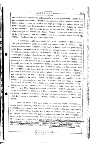 ES[i{Vfl.l;O
                                                                                       ,                                                783


   op~ra~õcà             nio estives~e                 subor~inhda
                                                                   --                a esse prop6sit~.                        Essas fOE
    ças atuai"arodescentralizacJamente,                                     guiadas                 pelos elementos que :há
   cinco.me~es              viviam na área c de ~uja presença                                             os subversivos                p~
   quer, suspeitavam.                    Isto"~onstituiu-se                                em mais urna surpresa                   para
   .os terrorist;.as,que ficaram cercá de um mês sem ter noção                                                                      dos
   efetivos ,que os combatiam.                              Essas forças tinham um efetivo de cor
   ca de 250 homens: mas os terróri~tas o estimavam                                                                cinco vezes su
   perior, confundidos por sua dispersio.

               A primeira             açio realizada                  foi a de isolamento                               dos elemen-
   tos que 'prestavam apoio mate~ial, ao terroristas                                                              e deveria         ser
  desencadeada                simultaneamente                   em toda a área, pois se pensavaque,
  após longa permanência                           na região, os subversivos                                      tivessem monta
  do uma eficiente                    rede d~ in~ormações.                                 As forças de segurança                       e~.
  tavam equivocadas.                      Concluiu-se, .depois, que sequer essa r€ce con
  seguiram estruturar                       com os moradores                           locais.             Cada          equipe que
  adentrou           a   ár~a recebia de seu guia uma ficha dos moradores,                                                              i~
  dicando          seu grau de comprometimento                                    e tipo de apoio que presta-
  vam, embora, inicialmen·te, pelas razões a.ntes explicitadas,                                                                    to-
                     •
  4~s tivessem sidoisolado~.                                Esses elementos,                          depois            de     desesti
  mulados a,cooperar                     com os subversivos,                                    eram concitados               a colabo
  rar com ai? forças legais que passaram                                                   a apoiar        suas              famílias.
 Sob a custódia da' PM/PA, recebiam                                     alimentação,                      certidões             de ca-        .
                                                                                                                                              ..1-

 sarnento c nascimento                       e, por fim, a muitos                                 foi entregue               o csper~
 do tItulo de terra. Nfio ~inham qualquer                                                       fotmação          polItica       e co-
 operavam           com os "paulistas"                      -     denominação                      dada           aos    terroris-
 tas -,          que lhes davam assistência                                 médica,                orientação            sobre pra
 ticas agrIcolas                  e educação              e lhes tratavam                          com correção.               da mes
 ma forma, passaram                     a colaborar               com as forças legais à.mediez que
 lhes foi ganha a confiança.                               Muitos deles tornaram-se"                                         valiosos
 guias.

             Logo no inicio das operaçoes,                                    a rede de apoio, cuidadosa_
mente trabalhada                    durante meses,                   estava na sua quase totalidade
neutralizada,                graças aos levantamentos                                      realizados             com anteced~n
eia. Os subversivos                       haviam no primeiro                               combate de encontro                    com
as forças legais sofrido quatro baixas e perdido                                                            três depósitos
na irea da TransamazSnica.                               Haviam morrido                           no enfrentamento                com
as !'forças da repressiio": ~ ..                   V.~.~DC;>'m.~qi5,59J+:~~~a~~L-i~~B;~c;.,~~
                                             ~'.!fli..u·-·;',""~~~~ii!llllIIlIil~iIôl_ild__ ""'.Õ"..;   ". .              '..
                                                                                                                                     ......••.•
                                                                                                                                      .  ~

dré 2"f:.0bois ("José Car~;;~::»,Joiio,}:;,pa,~q-1;tP                                                 .•.     Cala t?;=',9P,~P.("Ze-
~        ~""""Ill",m!1~;';:::~1'1:";'!'L,iiU   . '7~'!'~~~_
bao") - pertencentes ao Dst 1 -                                     c Antonio Alfredo Cumpos (ele
                                                                        .~~I,lllllll""';la~~~               .••
                                                                                                             ~                      _




                                              I   H "f~••~_.:_ ~_~. :"~.~           1---------------1
 