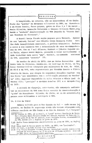 /8R
                                           FESERVAO~

          A tempestade,            no entanto,      nao se desencadeou                              só no Chile.
Fruto das "quedas" de diversos                   militantes                         da DVP, na            Guanabara
e em Minas Gerais, foram pr~sos,                          entre os dias 3,e 7 de março,
                                                          ~                                               '


Maria Elisalva,             Leona~do Valentini                      e Ubajara            Silveira         Roriz,ac~
bandd a "sonhada" reestruturação                          da VPR atrav~s da "Frente Ger-
son Theodoro         de Oliveira" . .;

          O Brasil havia ficado muito pequeno para Herbert.                                                     Apesar
de sua "amizade intima" com Cl&udio                                   Alves Mesquita                Filho          ter-
lhe dado tranqüilidade                 emocional,              a policia brasileira                            fechava
o cerco e ele conhecia bem a determinaç~o                                           de seus ex-comp~nhci-
ros da VPR. Com             05   7 mil dólares,                Herbert c Çl&udio                     fugir~m pa-
ra Paris, alguns meses depois, passando                                           a viver maritalmente                     e
indo trabalhar numa sauna "gay". Herbert,                                            ex-comando               nacional
da VPR, resolvera                "assumir"      (9).

          Em meados de abril de 1973, com os dados fornecidos'                                                       p.or
Pedro Lobo de Oliveira,                 formou-sc,                  em Santiago              do Chile,           um Tri
bunal Revol~cionário                integrado      por militantes                            da ALN, do           PCDR,
do MR-8 e da VPR, esta representada                                   por Oswaldo              Soares e Fl&vio

Roberto de Souza, que chegou às seguintes                                            decisões: expulsar On~
fre Pinto "por conivência                  com a infiltração                            policial      no Nordes-
te" (10);          expulsa'r Christóvão          da Silva Ribe~ro e 'lânioJosé                                        de
'Mattos (11) i "justiçar"o                 ex-Cabo Anselmo                           (12)     e o    delegado FJ.c~
ry      (13).

           A atitude de vingança,              entretanto,                          nao conseguiu             sedimen-
tar-'os militantes               da VPR numa única vontade                              de reestruturação. A
"queda     11   do presi?ente           Allende,      do Chile, em 11 de setembro, di~
persou seus militantes                  e extinguiu                  a VPR.

14. O fim da VAR-P

           Embora voltada           para o Rio Grande do Sul -                                   onde no seu jul
gamcnto, os órgão~ de segurança                       ainda não haviam alcançqdo aef!
ciência revclnda              em são Paulo e no Rio de Jnl1eiro -..:, Vanguar-
                                                                   él

 (9) Em janeiro   de 1985, já no Brasil,   Çl "casal II llcrbert EustiÍqui,o qe Ca1."V[I-
      lho e Cl~udio Alves Mesquita Filho' [oi nomc[ldg assessor        do ncpYL3do Es-
      tadual pelo YT do Rio de Janci~o,    Liszt Benjamim Vieira,       e~-co~ranhciro
    , da VPR, b,:mido para a A1-r,élia ~m j~nho de 1970.                      .
 (10)     Onofre    Pinto    desapareceu   lllis_cri9S3mcntc                     em julho    de 197'j,       m, Argênti.
          nn.
 (11)     ~~nio José de Nattos morreu 10 ClIilc, l!m 1973, com "pcritol1itc".
 (12)     All~ hoje,   o ex-Cabo Anselmo vi.vc escondido.
 (1.3)    O D1." Sêq~io Fcrn:mdo 1'al.".:1nh05Fleury,          incans.ívc1  lllt[ldor cont~ra o tl!2:.
          1"o1"isOIO no Br[lsil,m01Tcll l'l1l 1<:> d(~ 1ll:lio  de 19i'9,mno ;1ci(iL'ntc   ocorrido

          em li ha li" 1a.    "O   U   ''''l:n;,.~
                                                 Cl~~I~~~~~}~J
                                                   _._-   ..   ,-   _.- ,-_ ...
 