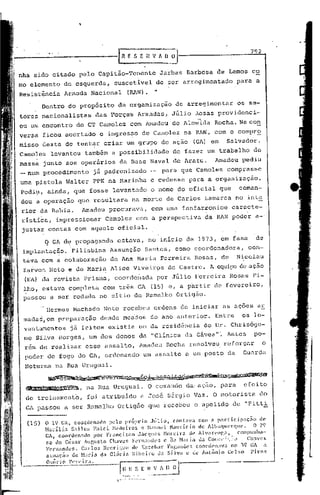 ,


                                                                                                                            792
                                                     'RESEHVAOij
nha sido citado pelo Capitão-Tenente                                          Jarbas Barbosa de Lemos co
mo elemento de esquerda,                           suscetível                de ser arregimentado                  para a
Resistência Armada Nacional                               (RAN).             .•
         Dentro do propósito                         da organização                    de arregimentar             os se-
tores nacionalistas                      das Porças Armadas,                         Júlio ~osas providenci-
ou um encontro do CT Camolez                                  com Amadeu de Almeida                      Rocha. Nacon
versa ficou acertado                       o ingres~o de Camolez                             na RAN, com o compro
misso deste de tent~r criar um grupo de ação                                                   (GA) em        Salvador.
Camolez       levantou também a possibilidade                                         de fazer um trabalho                   de
massa junto aos operários                             da Base Naval de Aratu.                            Amadeu pediu
-num     procedimento                    já padronizado                  -        para que Camolez comprasse
uma pistola Waltcr                       PPK na Marinha                  e cedesse para a organização.
Pcdi~, ainda, que fosse levantado                                        o nome do oficial que                      coman-
dou a operação           que resultara                        na morte de Carlos                    Lamarca no inte
rior da Bahia.                    Amadeu procurava                   r   com uma fanfarronice                    caracte-
ristíê::a impressionar
        r                                       Camolez        com a perspectiva                     da RAN poder a-
justar contas com aquele oficial.
          q   GA de propaganda                       estava,             no inicio de 1973, em fase                            de
 implantação. 'Filisbina Assunção                                    Santos, como coordenadora,                             c9n-
 tava com a colaboração                          de Ana Maria Ferreira                          Rosas, de          Nicolau
 Zarvos Neto e de Maria Alice Viveir9s                                              de Castro. 1 cquip::: ação
                                                                                               ..•     de
 {EA} da revista prismar coorde~adn por Júlio Ferreira Rosas Pi-
 lhor estava completa com três GA (15) er a p~rtir de fevereiro,
 passOu a ser rodada no sitio de Ramalho Ortigão.

          Hermes Hachado Neto recebeu ordens de iniciar as açoes ar
 mad'as,em preparação                          desde meados              do ano anterior.                Entre       os le-
 vantamentos           já. feitos                existia um da resid~ncia                           do Dr. Chris6go-
 1(0   Silva Borgesr um dos donos dâ "Clinica da Gá.vea"'.Antes                                                             po-
 r6m de realizar                  esse assalto,                 Amadeu Rocha resolveu                        reforçar             o
 poder de fogo do GAr ordenando                                      um assalto a um posto da                         Guarda
 Noturna na Rua Uruguai.
           ~Y~~I..~.~~,ª-.J.~6"lS.                                                                     __ ~~~~
      J.,,~"tlYlin"a
 1.,q••..                     I    na Rua Uruguai.                       O comando da· açiio para
                                                                                            r                         efeito
 de treinamento,                   foi atribuído                 a José Sérgio Vazo O motorista                                   do
  GA passou a ser Ramalho OrtigEío que recebeu o apelido de                                                            11   Fitti-.

  (15)    o   19 GA, coordenado pelo pr6rrio J~lio, contnv3                                       com n pnrticipnç~o              de
          Hndlia    Snl1é~; Falei H0dciro5 c Hanoel ~lall'ício                                    de Albuquerque.          O 29
          GAt coordenado                 por    Fró1ncir;co     Jilcqucs          ~lorcixn    c11' A1v<lrpnr.:1,   cOlllpllnha-
          se de César ÁUf,Isto Chaves Fcrnand('~~ e <lc Hari .• da COI;,:,,: ;•..~.)        Ch;wcs
          Fcrnancks.    C;1"105 llcnri que de E~~cobar Fnl'.ulHh~!. coorc!I'Il:IV:1 no 39 (;/ íl
          ntuaç50    de ~bri.:l dó1 G11)ri:1 Rihcü'o da Silva    c de AnLônio        C,,1 so  Pircf,
      O~;õri () i
 -----------·-----G~.:
                   ·1'1'1'"       r:l.
                                                              .S [   ~0:-~
                                                                       ~------.....
                                                                               _--
 