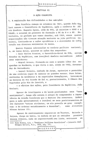 Lq. E S E.I1     V   fi. O ~                                ~



                                  CAPITULO II

                              A AçKO COMUNISTA

1.    'A exploração das dificuldades            e das ambições

         Esta história começa em setembro de 1961, quando João Gou
lart assume a Presidência da República, após a renúncia de                                         Jã-
nio Quadros. Naquela época, além do PCD, já existiam o PORT e a
POLOP, c estavam em processo de formação o PC do B e a AP.                                         En-
tretanto, no período que vamos abordar, até 1964, essas                                       quatro
organizações       não tiveram atuação marcante na vida política
                                                                     .                             na-
cional, limitando-se a ações episódicas e a atividades de infil
tração nos diversos movimentos de massa.
          Quatro figuras sobressaíam no cenário político                                nacional,
e, em torno delas, giravam as ações das esquerdas:
      _ Luiz Carlos Prestes, o secretário-Geral do PCB,                                       a~tigo      e
 Senador da República, com invejável domínio carismático                                       sobre
 seus seguidores;
       _ Miguel Arraes, firmando-se çomo o grande líder das                                        es-
 querdas no Nordeste, e que viria a ser, ainqa em 1962, .
                                                        Governa-
 dQr àe Pernambuco;
       _ Leonel Drizola,cunhado   de Jango, agress~vo e posl3uidor
 de urna retórica capaz de seduzir as grandes massas. Suas falas,
 recheadas de met~fóras e de repetições demagógica~,   levaram-no
 aO'Governo do Rio Grande do Sul e, poste~iormente,                                   à Câmara dos
 Deputados pelo Rio de Janeiro; i e
       _ o vértice das ações, pois Presidente da República, João
 Goulart.
          Apesar de inteligente e de 'serem proclamados                                seus    "bons
 sentimentos", Jango não estava à altura de compreender a impor-
 tância da missão histórica que o destino lhe reservara.  Inábil
 para a ação governamental             e instável em seus posicionamentos, se
 lhe faltavam "outros atributos, um ele possuía em grau                                       conspí-
 cuo: o de ordenar metodicamente                a desordem",                     como .sintetiza
 Afonso Arinos        (1).
           Apesar de continuamente          amparar-se em Prestes,                       Brizola e
     Ar~aes, Jango os temia, na medida em que as ambições                                 pessoais
     desses líderes, ~ada um representandb,uma                     linha, entrassem                  em

         Helo Frnnco, A.A. - "Problemas Políticos             Brasileiros"        -·.Livrnrin José
         Olímpio Ed itOl"ü, R. J., 1975 t pág. 171-                          I    •




                                   In   E S E   n   ..:.?~-.--/-----_---:"_--""
                                                    V
 