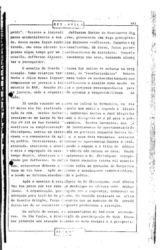 E S ....:.i~ V I. L D                                                         793
                                                 ---- .... :
paldi" •. Durante        a incursãe                Jefferson                 Santos do Nas6imento                dis
parou acidentalmente          a sua ~rma,                       provocando        urna fuga precipita-
da. Assim mesmo         fora:n roub2.""::os
                                          dezenove                            revólveres.     Durante a re
 tirada, uma cena cô~ica:               02·'     assaltantes,                  de carro,     foram perse-
 guidos algu~ tempo por um?:.iarda-noturno                                     de bicicleta.         Naquela
 ocasião,     Jefferson     cisparo~
                              ,.                 novamente                  sua arma, tentando           afuge~
          perseguidor.

          o   assaltb   da Guarda         =-.~turna foi motivo                     de euforia        na orga
 nização.      Como crianças       tra~~ssas,                        os "revolucion5rios"                Amadeu
 Rocha e Júlio Rosas         ligava~. para todos os conhec idos rr.mdando
                                                                        que
comprassem       os jornais      e id2~.tificassem                           o assalto como sendo                 de
 autoria da RAN.         Amadeu      Ch2 ::ou a preparar                        correspondência             para
  s jornais,      onde a organiz2              ~ão assumia                   a responsabilidade                   da
  çao.

          Ji tendd roubado         um =~rro                   no iriicio de fevereiro,               no          dia
 27 desse mes foi realizada                    ~guela que seria a segunda e                              Gltirea
 ação da RAN.       Hermes    Macha:::, Jefferson                             Santos e José Sé:cgioVaz
 reuniram-se      no Largo      do Ma= :.ado e dirigiram-se, a pé para o pré-
 dio n9 128 da. Rua SC!nador .'-
                               ~rgue iro.                                   Sandra Laz zar ini, que               já
 auxiliara      na comple::-.entaçã do levantamento
                                  -:                                              do apartar:lCn.o(:0 Dr
                                                                                               t
 Chrisógomo,      serviu    de distr!ção                      ao porteiro         enquanto     HcrGes Ma-
 chado - o'.comandü.n
                    te da aç~:                    -           e seus dois cOI..parsas               C11 trava::-.'
                                                                                                                :
                                                                                                                          .
                                                                                                                         I

 no. prédio.     Inicialrnente, e:- raTam no apartamento.:HerDes
                                   -;                                                                e    ':-0   sé ,   ',1

 rendendo,      amarrando    e amor~!çando                           a esposa e o filho do            mé~ico
                                                                                                                         i
                                                                                                                         :
                                                                                                                         I

 e mais a'empregada         ca casa.            J médico                não estava em casa.              Pouco           I
 tempo depois,      adentrava        o ~~,artamento o Dr. Chris6gomo                                 acc~?a~             I
~1ado     por Jefferson.      Do co:::-eforal:
                                              roubados                             trinta mil cruzei-                    I.
~s,      bitocentos     d6lares      e ~~rias                  ações ao portador            da Conpanhia
 Vale do Rio Doce.          Após ar.. :-arem c amordaçarem
                                   õ: ::                                              também o r:;éc.ico
                                                                                                      I


 o bando se retirou,abandon~~do                        o prédio.

          Ap6s O assalto        ã res~~~ncia                         do Dr Chrisógomo,       José Sérgio
 Vaz foi preso por ter dado                    ~m desfalque                  na editora     onde      traba-
 lhava.       li. rganização,
                o                  prer_ ~'..1pada
                                                com a segur<:lnça,contra tou urr:.
 advogado para tir5-lo           da p=~são.                    Em reunião ~calizada             no        sitio
 de Ramalho Ortig50,         ficou r2 :::cididoque os membros                              do Gl     ürr..ado
 deix[ll-iamde se encontrar               e:.--.qt.ianto
                                                    perdurasse                      a situélçi'io.

          No inIcio de março,             ~3      perspectivas                  da RAN eram         ünimado-
 raso     Em são Paulo,      a disp~:ição                      de participação         de Ruth           Esco-
 bar prometia      uma atuaç50          i~~ensa                no meio teatral e a perspecti-
                                   _                  .. __   ....
                                                                        I
                                   n    I' '     I. !! .               ,;-------.---------1
                                   --
                                  ~ .. - . -       -
                                               - ...
 