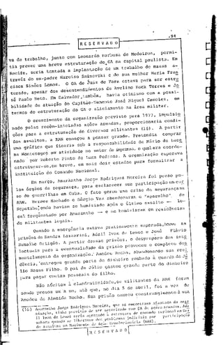 trabalho,          junto com Leonardo                    Barbosa de Medeiros,                        permi-
tia prever uma breve estruturação                              do,. na capital paulista.
                                                                  Gl                                               Em
Recife, seria tentada                 a implan~ação                de um trabalho                 de massa          a-
través do ex-padre               Narciso         Sminovski           c de sua mulher Maria Fran
cisca' Sim6es Lemos.                 O GA de ~uiz de Fora estava para ser estr~
turado, apesar dos desentendimentos                                 de Avelino            Kock Torres            e Jo
sé Paulo Neto. Em Salvador,também,   havia otimismo com a possi-
         de atuação do Capitão-Tenente José Higuel Camol~z,    em
termos de, estruturação                    do GA e aliciamento                     na área militar.
          o   crescimento           da organização                 previ.sto para 1973, impulsi~
 nado pelas recém-iniciadas                        aç6es armadas,                proporcionaria                condi-
 çoes para a estruturaç~o                      dd diversoS             militantes                (16).      A partir
 dos assaltos, 'a RAN começou                           a pensar        grande. Pretendia                     comprar
 uma gráfica que ficaria sob a responsabilidade                                             de Mário de Luce
 na Hontenegro             em' atividade
                             no seto)~ de imprensa,o qual era coorde-
 nado' pO'.rRoberto Pinto de Luna Pedrosa. A organização esperava
 estruturar-se,em                breve, em mais dois estados para formalizar                                              a

  instituição           do Comando Nacional.
              Em março, Amarantho                  Jorge Rodrigues                     Moreira      foi preso pe-
  los órgãos de segurança,                       para esclarecer                  sua participaç;ão em                CU!
                                                                                                                         n
  so de guerrilhas                em Cuba. O fato geroU 'uma crise de segurançan
  RAN.        Hermes Hachado e sérgio Vaz                           abanclonaram o "aparélho",                           de
  scpetiba;onde havi.am se homiziado após o último assalto -  10-
           "                                               .
  cal'frequentado por Amarantho - e se homiziaram em residências

  de militantes legais.
        QuandO a emergênc ia es1.:avapra ticaTt1entesuperada, houve                                                       as
   prisões       de Sandra Lazzarini,                     AdaU Ivan de Lemos e José                               Flávio
   Ramaiho Ortig50.                A partir dessas pris6es,                             o despreparo           dos inte
   lcctuais para a eventualidade                              da prisão provocou                     o cOlnpleto dcs
   mantelamento             da organização.' Amadeu                       Rocha, abandonando
                                                                                   ,                            sua resi       -
   dénc i a, 'en trcgou             grande        par te do d inhe ira                  roubado        ã guarda de Ji!o
       lio Rosas Filho. O pai de Júlio gastou grande part.e do dinheiro

       para pagar cont.as pessoais                        do filho.
                Não afeitos ~ clandestinidadc,Os                                 militant.es da RAN                   foram
       scndo presos um a um, at.~ que, no dia 5 de abril,                                                  foi a vez           de
       Amadeu        de Almeida Rocha. Sua prisão' cauSOU const.nll1gimentoà sua

       -------
       (1.6) Amar:mLho
             nizoçno.
                             Jorge      RodLÍp,lIC:;    }lol-eira.  q1e se (~nconlr.1va a(osLado
                            ti nh;~ pn~'li~iio de ser 5ct())-i.1.ado num Ç~Ad~ açõef, ann:lllas.
                                                                                                        da arga
                                                                                                                ,•...
                                                                                                                   d~i
                il    Ivan de l,<'1ll0r. ~;(,l~i.:l:tr,rcl'.ado :1 estruLura   de com:11(lo n'l',ion:d   1.:1 Cl~~
                nabaraql:tmln        se   libcr:t:;:;e     llor. pr(JhlL'I1l:l~; jllllici"ir.       por      panicip.1<;iiõ

   ------
   
                de a!.~;;!llos     no l-lovilH('llll1
                                                        r~-~;-~-- r----'-----'-----'
                                                          (Iv 1<:710 Rl'volllcion:íria
                                                                           r. n ()
                                                                                                 (~IR).
 