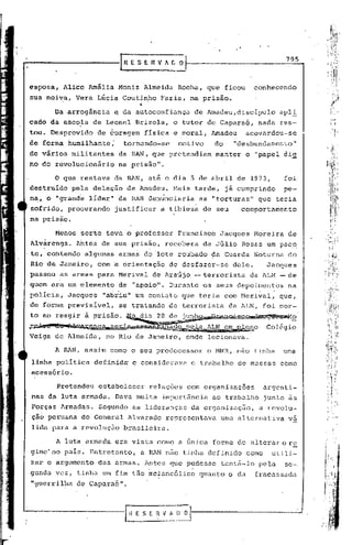 795


esposa,         Alice Amália Moniz Almeida              Rocha, que ficou              conhecendo
sua noi~a, Vera Lúcia Coutinho                     Faria, na prisão •
                                           ••
           Da arrogãncia          ~ da autoconfiança             de Amadeu,disclpulo             apl!
cado da escola de Leonel Brizola,                      o tutor de Capara6,             nada res-,
tou. Desprovido            de éoragem           física e moral, Amadeu           acovardou-se
                                                            1
de forma humilhante;                   tornando-se      motivo        do      "desbundamer.to"
de vários militantes                  da RAN, que pretendiam           manter    o "papel di-S[
no do re~olucionário                  na prisão".

           o que restava da RAN,até                  o dia 5 de abril de 1973,                    foi
destruído         pela delação ,de Amadeu. Hais tarde,                     já cumprindo           pe-
na, o "grandé líder" 'da RAN de'minciaria as "torturas"                                que teria
 sofrido, procurando              justificar       a tibieza de seu             comportamento
na prisão.

           Menos ~or~e teve o professor                 Francisco       Jacques       Moreira      de
Alv~renga.         Ahtes de sua pris~o,              recebera       de Júlio Rosas um paco
'te, contendo algumas                 arma~ do 'lote roubado          ~a Guarda ~oturna            do
 Rio' de Janeiro, com 'a orientação                   de desfazer-se          dele.        Jacques
passou as armas para Merival                     de Araújo -terrorista            da ~LN -de
quem era um·elemento                  de "apoio". Durante os seus depoir.1entosna
                              •   •                                                    I     •



polí~ia,         Jacques    "abriu" um contato que teria com Merival,                            que,
de forma previsível,                  se tratando .de terrorista           da ALN, foi nor-
to ao reagir à prisão: -lio_dia28 ~: •.,)~Q::7-&r~~~'
                                      ,
J:~~<..<   ~~
         .T..k~~q~s.e~~~~~~;Ã.a.ªP_2§4.~~!di-cr~e.I10                                     Colég io
Veiga de Almeida, no Rio de Janeiro~ onde lecionava.

           A RAN, assim como o seu predecessor                       o MNR, nao tinha            uma
 linha política        definidõ          e considerava           o trabalho    de massas como
 acess6rio.

           Pretendeu       estabelecer           relações       com organizações           argenti-
 nas da luta armada. Dava muita importãncia                           ao trabalho          junto ~s
 Forças Armadas.           Segundo as lideranças                 da organização,       a revolu-
 ção peruana do General Alvarado                     representava       uma alternativa            va
 lida para a revolução                 brasileira.

           A luta, armada era vista como a única forma de alterar o re
 gime'no pais. Entreta.nto, a RAN não tinha definido                             como        utili-
 zar o argumento           das armas. Antes que pudesse                 tentfi-lo pela            se-,
 gunda vez, tinha um fim tão melanc6lico                           quanto o da        fracassada.
 "guerrilha        de Capara.6".
 