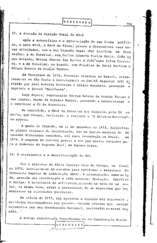 r        R E S E R V A~   O
                                                                                                                                   796


 17. A divisão da Direção Geral do MR-B

            Após a autocritica                               e a reformu~aç~o                        de sua linha       politi-
 ca, o novo MR-B,          o MR~B                        do Pleno: passou a desenvolver                                suas no-
                                                                                                                                         ,
 v~s atividades,       com a sua Direção                                               Geral     (DG) dividida         em     duas
 seções: a do Exterior,
  '                                           com , Carlos Alberto Vieira Muniz,                                        João Lo
 pes Salgado,      Nelson Chaves dos Santos e JOãO-Luiz                                                      Silva Ferrei-
 ra, e a do Interior, no Brasil, com Franklin                                                          de Souza Martins             e
 Sérgio Rubens de Araújo Torres.

            Em Fevereiro    de 1973, Franklin                                              retornou     ao Brasil,          insta-
 lando-se      em são Paulo e estruturando                                                 um Comit~ Regional           (CRI di
 rigido por José Roberto Monteiro                                                     e Albino Wakahara,         passando           a
 imprimir o jornal "Manifesto".

            Logo depois,    regressaram                                            Sérgio Rubens de Araújo          Torres          e
 sua esposa, Norma sá Pereira Torres,                                                     passando      a reestruturar.             e
 a coordenar o CR da Guanabara.

          Na realidade,      o MR-8 do Interior                                              era dirigido        pela DG           no
Chil~, que chegou,          inclusive,                                           a realizar      o "I Ativo no Exterior",
      .
em agosto .

        A queda de Allende,                                  em 11 de ~etembro de 1973, dif~cultou
os planos iniciais da organização,                                                     com os quatro membros            da         DG
tomando diferentes          caminhos,                                           até nova integração        em Paris,               em
1974. O esquelna de contato passou a ser por cartas enviadaé                                                                  pa-
ra o endereço de Augusto Boal, em Buenos Aires.                                                                                I




18. O cre~cimentoe           a desarticulaç~o                                             do MPL


       Com o regresso         de Sônia Correia                                             Lins da Europa,        no        final
de 1972, iniciaram-se               os estudos                                       para modificar      a estrutura           do
Movimento      Popular de Libertação                                                (HPLI. A organização,         como um tE:?,
do, possuIa uma coordenação                                           e três setores:                Educação,      Operãrio
e Igreja. A exist~ncia                  de militpntes,atuando                                         em mais de um           se-
tor, na mesma área, criou a necessidade                                                        de um organismo       que har
monizasse as atividades paralelas.

      No inicio de 1973, foi aprovada                                                     a crinç50      das Regionais             ,
entidades      coordenadoras                  nos grandes                               centros 'urbanos que           seriam
orientadas      por uma Coordenação 'Nacional, insti tuIda na mesma                                                          oca
sião.

      ]I.   antiga coordenaç.=iotrill1sfoT."mou-se CoordcnaçEio N'lcio-
                                                em

                  I ~"v":":l-:l-
 -----------l-Jl~~_           ••   __   ••.   ,   .•••   '   _   ••   4.   __
 
