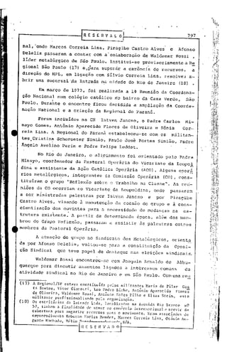 797

 nal, 'onde Marcos           Correia         Lins, Piragibe Castro Alves                   e     Afonso
 Delelis passaram            a contar         com a"colaboração           de Waldemar           Rossi,
 líder metalúrgico              de São Paulo. Institui..;.serovisoriamente
                                                           p                                       a R~
 gional são Paulo               (17) ~,para superár a carênci~                   de recursos,             a
 direção do ~PL, em ligação com Silvio Correia                               Lins, resolveu              a-
 brir uma sucursal'Aa               Intrade na cidade do Rio de Janeiro                          (18)

            Em março de 1973, foi realizéÍda a l~ Reunião da Coordena-
 çao Nacional          num colégio          católico rio bairro da Casa Verde,                      são
                   1

 Paulo. Durante o encontro ficou deCidida a ampliação                                   da Coorde-
 naçao NaCional e a criação da Regional do Paraná.

           Foram incluídos           na CN            Istvan Jancso,     o Padre Carlos            Hi-
 nayo Gomes, Antônio              Aparecido           Flores de Oliveira         e Sônia          Cor-
 reia Lins. A Regional               do Parana estabeleceu-se                 com os       militan-
       .
 tes Cristina~ Schoroeter Simião, Paulo Jose Portes
                                         .                                         Simião,       Padre
 Ângelo Avclino Perin e Padre Felipe Leddet.

           No Rio de Janeiro,               o aliciam~hto       foi orientado           pelo Padre
Minayo, coordenador               da Pastoral           Operária   do Vicariato          da Leopol
dina e assistente               da Ação Católica           Operária      (ACO). Alguns oper~
rios metalúrgi~os,               integrantes           da Comissão     Operária       (CO), cons-
tituiràm o grupo            ~Reflexão         sobre o Trabalho          na Classe".            As reri-
ni5es da CO ocorriam·no                 Vicariato         da Leopoldina,         onde      passara~
a ser ministradas            palestras          por Istvan Jancso            e    por      Piragibe
Castro Alves, visando               ã   manutenção         da coesão do grupo e a cons-
cientização
       .                    .
                   dos ouvintes             para a necessidade          de mudanças         na     es-
trutura      existente.         A partir de determinada               época, além dos mem-
bros do Grupo Reflexão, passaram                         a assistir     às palestras           outros
membros da Pastoral Operária.

           A atuação do grupo no Sindicato                    dos Metalfirgicos, orienta
da por Afonso Oelelis, voltou-se                         para a constituição          da       Oposi-
çao Sindical           que teve papel de destaque                  nas eleições         sindicais.

           Waldemar Rossi encontrou-se                   com Joaquim Arnaldo de                 Albu-
querque para discutir              assuntos           ligados a intbrcsscs          comuns         da
ati vidade sindical no Rio de Janeiro e em são Paulo. Com uma .reu

(17) A Rcgion~l/SP        estava constitufda             pelos militantes     Maria do Pilar      Cos
        ta Snntos, Vitor Gi:lnotti      1    Leo PcdtOOBirkc, Antônio Ap;lrecido              Florcs
       de OlivC'ir.1, Jaldclll.:lr Rossi, Antônio Sales Filho e Elias Stcin,                    este
       militantc    profissionalizado            pela orcanizaç~Oi
(18)   Os escrit6rios      da Intrada    Ltda, localizados              na Avenida Rio Branco       n9
       57, tinJwm a [inalid~Hlc dC' ntuar no comércio intcrn.lcional                    c servir    de
       cobertura    pnra ancnri~r     recursos           para omovimcllto.     Eram associados      do
       empreendimcnto      Roberto Farias Hl'nclcs, Narcos Correia                Lins, Otávio Au-
       r,ur.to Mach.1do, J1l~lio 1)     1_----'"    .••.      '_0 S/A •


                                  . ~~~.o.'_I)."_~
 