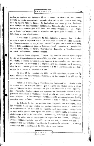799



          .
 dades de Amigos de Bairros                  já existentes.        O trabalho        do     Setor
 Igreja deveria prosseguir                  através das pastorais,           sob a coordena
 ção do Padre Minayo Gomes. Os trabalhos                     no campo e nos               bairros
 nao tinham um coordenador                  designado,   ficando aberto a todos                os
                                        4                     ""
 membros       da Coordenação         Nacional.    No Setor Operário,                as     Regia
 nais deveriam'incentivar               a atuação das Oposiç6es              Sindicais        nas
 fábricas       e nos sindicatos.

          o   controle "financeiro do MPL ficaria a cargo                       dos        irmãos
 Marcos       e Sônia Correia
                 ,                    Lins. Os" recursos      seriam obtidos              através
 de financi~mentos       a projetos,            concedidos    por entidades           assistcrr
 ciais    ihternacionais      como a International                 American          Fundatlon
 (FINA), americana,      o Comité Catholique               francês       e Developpewent
 et Paix       canadense,    dentre outras.

          Dent70 desse esquema              financeiro,    Istvan Jancso         desvicu~
 té d~um        financiamento,         concedido    ao NOVA, para o MPL e Cristi-
 na adotou o mesmo procedimento, quanto a um empréstimo                               rece~ido
 pela ADÍ'l'EPP. OS    recursos         da organizaç5o       destinavam-se           a mar.uten
 ção de militantes       profissionalizados              e ao finánciamento            de ces-
 pesas de viagens a serviço do MPL.

          No dia 12 de janeiro de 1974, o HPI, realizou                        a quarta e      Ú.!
 tima Reunião da Coordenação                 Nélclonal,no Instituto           2io XII em Ta.              Ó"



 boâo da S~rra/SP.

          Durante a reunião,            a C60rdenação      Nacional      -       desfalcada
 do Padre Carlos Minayo Gomes                  que viajara em férias para a Esp~
 nha - "discu~iu dois documentos                  que não chegaram           a ser     aprova-
 dos. Piragibe       Castro Alves apresentou              um documento         sobre a con-
 juntura econ5mica       e Waldemar           Rossi exp6s um texto sobre a estru
 tura sindical. A Coordenação                 concluiu    pelo prosseguimentodasdis
 cussões numa próxima         reunião, prevista            para o mes de fevereiro.

          Em 'raboão da Serra, um dos encarregados                    déls finançns, Mar
 cos Correia Lins apresentou                 ~m quadro    sombrio sobre a             situação
 da organização.       Um déficit de oitenta mil cruzeiros,                          acumulado
 em sua maior parte com ajuda de custo a mili~antes,                            ameaçava       in
 viabilizar      o MPL. As soluções            levantadas,     aumento do auxília             re
 ccbido do exterior         ou montagem         de empresas        rentãveis,         adminis-
 tradas exclusivamente          por militantes           do MPL, ficaram de ser               a-
profundadas       na pr6xima          reuni50"da   Coordcnaç5o        Nacional.        A inten
 sificaç50      das atividades          do MPL tinha seu preço.

                                 -,   ---~-----------",
~-----'--------l~ ' "
                ~_.~_~"
                      ;'------------                                                                --1
 