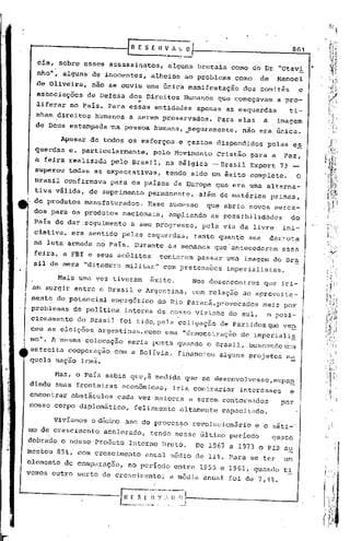 ..--------·-----rR                      E5E11~~.:'~
                                             v                                                801


          .
     eia, sobre esses assassinatos,                 alguns brutais       como do Dr "Otavi
     nho", alguns de inocentes,                alheios     ao problema    como   de     Manoel
     de Oliveira,         nio se ,ouviu uma Gnica manifestaçio              dos comit~s           e
     associações                         ..
                       de Defesa dos Direitos             Humanos que começavam         a pro-
     liferar no ~aís. Para essas entidades                    apenas as esquerdas             ti-
     nham direitos        humanos      a serem preservados.          Para elas    a     imagem
     de Deus estampada ·na pessoa humana, _seguramente,                     nio era Gnica.

              Apesar    de todos os esforços             e gastos dispendidos       pelas e~
  ,querdas e, particularmente,                  pelo Movimento       Cristão   para a     Paz,
     a feira realizada         pelo Brasil,        na Bélgica     ~Drasil      Export    73
     superou    todas as expectativas,             tendo sido um êxito completo.                  O
     Brasil confirmava         para os países da Europa que era uma alterna-



.'   tiva válida,
     de produtos
                        de supri,mento permanente,
                       manufaturados.
     dos para os produtos           nacionais,
     País de dar ,seguimento a seu progresso,
                                              Esse sucesso
                                                    ampliando
                                                              além de matérias
                                                                que abria novos merca-
                                                                 as possibilidades
                                                               pela via da livre
                                                                                      primas,



                                                                                         ini-
                                                                                              do


     ciativa,    era sentido pelas esquerdas,                tanto quant"o sua        derrota
  na luta armada no País. Durante as semanas que-antecederam                             essa
  feira, a       Far   e seus ac61itos           tentaram     pasSar uma imagem do Br~
  si1 de mera "ditadura militar"                  com pretensões       imperialistas.

              Mais uma vez tiveram             Exito.       Nos desencontros      que iri-             I.
                                                                                                       I
  am surgir       entre     o Brasil     e Argentina,       com relação     ao aproveita-             .1
  mento do potencial           en~rgético        do Rio Paraná, provocados        mais por            I
  problemas       de política       interna de nosso ~izinho do sul,                o posi-
  cionamento       do Brasil     foi tido, pela coligação            de Partidos que ven
  ceu as eleições          argentinas, como uma "demonstração               de imperia1i~
 mo". A mesma colocação                seria posta quando o Brasil,            buscando urra
 estreita cooperação            com a BOlíVia,           financiou   alguns projetos na
 quela nação irmã.

          Mas, o País sabia quc,à medida que se desenvo1vesse,expan
 dindo suas fronteiras            econômicas,           iria contrariar     interesses        e
 encontrar       obstáculos      cada vez maiores           a serem contornados          por
 nosso corpo diplomático,               felizmente       altamente    capacit~do.

          Vivíamos        o décimo ano do proces::>orev01ucionár io e o séti-'
 mo de crescimento           acelerado,        tendo nesse último período             quase
 dobrado o nosso Produto               Interno Bruto.        De 1967 a 1973 o Pln au
 mentou       85%, com crescimento            anu~l rn6dio de 11%. Para se ter           um
 elemento      de comparaç~o,          no porrodo       entre 195G e 1961, quando        ti
 vemos outro surto de crescimento,                  a média anual foi de 7,4%.
 
