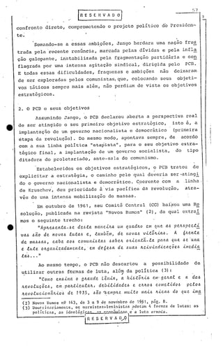 ~j 7

                                            IR'ESEHV"D~

     confronto         direto, comprometendo                    o projeto politico d6 Prcsidcn-
    , te.                                                                                                        ,
                   Somando-se      a essas ambições, Jango herdara uma naçao frus
     trada pela recente renúncia, marcada pelas dividas e pela infla
     çio galopante,            in~tabilizada               pela f~agmentaç~o partidâria e con
     flagrada por uma 'intensa agitação sindical, dirigida pelo                                                           PCB.
     E todas essas dificuldades,                          fraquezas e ambiçõe's nao                             deixaram
     de ser exploradas pelos comunistas, que, colocando seus                                                     objeti-
     vos táticos sempre mais além, nao perdiam de vista os objetivos
     estratégicos.


      2. O PCB c seus objetivos
                   Assumindo Jango, o PCB declarou aberta a perspectiva real
      de ser atingido o seu primeiro objetivo estrat6gico,                                                      isto é, a
      implantaç~o          de um governo nacionalista                           e democrático                   (primeira
      etapa da revolução). Do mesmo modo, apontava sempre, de acordo
      com a sua linha polí.tica "etapista", para o seu objetivo estra-
      tégico final, a implantação de u~ governo socialista,                                                      do        tipo
      ditadura do proletariado,                         ante-sala do comunismo.

                   Estabelecidos            os objetivos estratégicos,                             o PCB tratou                de
      explicitar          a estratégia,               o caminho pelo qual deveria ser-atingi
      do o governo nacionalista                         e democrático . C.oerente com                            a       ,linha,
      de Kruschei, deu prioridade                          ã via pacifica da revoluç~o,                                   atra-
      v~s de moa intensa mobilização                            de massas.
                    Em outubro de 1961,                 seu Comit~ Central                     (CC) ba{~ou uma Re
       spluçio, publicada na rev~sta "Novos Rumos"                                            (2), délqual extrai
      mos o seguinte trecho:
e           "Apltel>en.ta-l>e del>ta                    mane.t/la       um qlladlw            em qlte. aI.> p~.!ll.>pect.t
       val> l>aO de        novaI.> lutal>        e,     tamb~»I,        de novaI.> v.t.t61t.tal.>.              A        6~en.te
       d,e. mal>l>al>, cabe        aOl> comult.tl.>.ta,~ I.>abelt oJl.ten.tã.-la                     pa1ta l{lte. I.> ·un.a
                                                                                                                    e
       e    lute     oltgal1.tzadamen.te.,'           e.m de.6e.l>a. de. .6ua.l> Iteiv.tlldic.aç.õel>                    ..tllled.ta
       ""al> ••• "
       + '

                    Ao mesmo tempo, o PCB nao descartou                                   a       possibilidade                 de
       utilizar outras formas de luta, além da politica                                                (3):
        ~
                    "COIIIO enl>.tlta       o 9!lande       Lêll.t11,
                                                                         '
                                                                         a    h.tl>'t6!l..ta      em· 9 eltal        e    a    dal>
       Ite.voluç.õel>,       eln, paltt..tc.ulalt,         deb..t.e..tdadel>        e. eltltol>     c.omet..tdol>          pelol>
       ,!-evo.e.uc...tonãlt..to'l> de       193,5,             l>.emplte. muLto
                                                        l>ã.o ....                       maL6 It..tc.a.l> do que. .tllla

               Novo!> Rumos n9       143,    ele 3 'a 9 d~ nov(;mhro            de    19?1,       p:1G. 8.
               Doutrinariamente,  os marxistns~lcninistris ndotam 4 formas da lutas: as
               políticns,  as idcolõr.ip~'  :1<: r>,."n~"';"'''''o c' a luta mom:nln.
                                                i    H I: S E ~ V A U•..•    9 t.
 