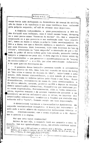 807

  março havia sido deflagrada                       em decorrência                    da ameaça de utiliz~
  ção da força e da violênci~                       e que essa violência                      fora       colocada
  pela própria           esquerda,      no afã de atingir                        seus objetivos.

           A Jsc;ttierdandependente,
                       i                                   a          g:úem possivelmente            o    PCB te-
  nha dirigidd           suas triticas,             corno e ~sual nessas horas, desapar~
  ce e seus pdrta-vozes                "fazem-se                de mortos"            (2). Mas a         esquerda
  organizada      oU a que passaria                      a ser éonhecida               como "nova esquer-
  da", tornou as dores e culpou a prõpria                                      linha revolucionária               do
  PCB e a forma com que o Partido                               conduziu         a escalada          comunista,
 por esse fracasso.             Esse insucesso,                        tido como fracasso            da "via p!!.
  cífica",     robusteceu        na "nova esquerda"                            a convicção      de que a to-
 mada do poder só seria viável pela luta armada, passando                                                  irnedi~
  tamente a pr.~parar-se para ela. O fato ampliou o fosso entre e~
  sas organizações          -   que passaram                    .J.   autode'terminar-se de "esq~eE
 da revolucioháriél" - e o PCB, por elas considerado                                              reforl.1ista
 é de quem qu~riam distinguir~se.

          O processo        dessa tentativa                     provocou         também       o acirramento
 da luta ihterna no PCB. Essa luta foi travada em torno do balan
 ço "dos erros ~ causas da derrota de 1964",                                           valorizando        a luta
 armada. Além·dessas            ~ircunstâncias,                        a luta armada          já vinha sen-
 do impuls'ionada na América                   Latina pela China e por Cuba.                               Essas
 discordâncias,           inicialmente            em torno da linha revoiucionária                                e
da tática adotadél, geraram,                     primeiro               no PCB e depois no seio das
demais'organ~zações             subversivas,                    diSSidênCias           que evoluiraD         pa-
ra novas organizações.               Posteriormente,                      al&m da linha revolucio~
nária, aspectos menores                e de somenos                     importância          passaram      a se
constituir       em motivo       suficiente               para se criar, no interior                        das
organizações        subversivas,            tendências                 e frações que evoluíam               nor
~almente      até o "racha",           fazendo surgir uma nova organizaç5o.

         o divisionismo         toinou-se                a característica                fundamental         da
esquerda      revolucionãria           brasileira.                    O Brasil foi seguramente                o
                     "                                                            .
pélls onde o maior nGmero de organizações                                      subversivas       existiu      e
atuou,    SimUltaneamente,                    com o mesmo objetivo                       _    o de       derru-
bar o governo e o regime.

         Por que isto teria acontecldo?
        Melhor do que nós, a esquerda                                 terá sua resposta          ri esta i~
dagaç5.o. Sem nos uprofunc1u.rmosne1<1s,                                IIns   visando <1conhecer '11)21hor
(2)
      Ê pO~H;í'llel que o pcn qllisesse     se r.clC'dl: m.1is  Ilrizol,l,
                                                                             011 me SinO a
      Arrv.csJ 011 a nmbos eOlltros,     do que ao 1'011', rOLar, PC do
                                                                             Il ou"AP, to
      dos, ii 0POC<lJ de ('xpn's~~~o Illllito l·pdllZid.:l.

                                 I n   F   _~~~~~~"~f"    :.'   I"';' !.---------------_--l
 