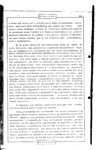 r~   E S E fl V fi. O O                                       808


 a ess~s que :di~em ter a solução para todos os problemas                                nacio-
.•
 nais, apontamos    duas deficiência~           que saltam aos olhos"                        como
 causas desse fenômenq.        A falta de lideranças           autênticas, capazes
 de congregar    essas facçõe~ e a falta ou deficiência                     no        preparo
 político-ideológico        de quádros     e dirigentes.       Difícil       é    determi-
 nar qual dessas causas, que se nos afiguram como                      interagcntes,
 será a fundamental.

       Se um grupo dentro de uma organização                  tinha um           ponto            de
 vista diferente,        não apresentava        argumentos    doutrinários                capa-
 zes de fundamentá-lo, exatamente por não terem seus pretensos li
 deres conhecimentos político-ideológicos suficientes para faz5-
 lo. Era ma~s fácil para eles criar oufra organização                        do que ar-
 gumentar.    Eor outro lado, a facção contrária                não tinha argumen-
 tos.suficientes,        com base na doutrina,'para            c6nvencê-los              e man-
 tê-los na organização.         Esta indisciplina           ~ntelectual      revela             fal
 ta de conhecimento        doutrinãrio     e, em decorrência,          de        convicção
 ideológica~     Isto gerava uma instabilidade              muito grande           nas org~
 nizações,    onde v~rificavam-se         situações an6malas           criadas                  por
 aqueles fatos. Record~mos            apenas um dentre as d~zenas de                       casos
 narrados neste trabalho. A Dissid611cia Comunista da Guanabara
 (Dl/GB) sofreu, em 1967, um processo de luta interna, trip0rti~
 do-se. O grupo lnajoritlirio,de posi'ções mais rnoderadas, ir ia,m~
 5es depois, radicalizar-se            e adotar o foco militarista.                      Já acha
 mado grupo dos     11   foquistas"    que entâo defendia        idéias raili
                                                                            t.ar
                                                                               is-
 tas, meses apos formaria         u Dissidência        da Dissid6ncia             (DDD), com
 base numa vis~o critica do mLlitarismo.                     A simples denominaç~o
 destu Gltima organização         expressa,       como nos teoremas,              o que qu~
 rIamos .demonstrar.
        o    foquismo,     sem dGvida,    cont~ibuiu        para gue essa                tend6n-
 eia divisionista         fosse levada ao extremo.

        Cuba, pre'tenden~o ter introduzido             "um avanço decisivo                    à e~
 peri6ncia     revolucioniria     internacional        e ao marxis~o-leninislno~
 buscava.     exportar     seu processo     rcvolucion5rio       baseado          no        "foco
 militarista".     A inovaçfio do "foco militarista"              residia,               princi-
  palmente,    nu não necessáriu        subordinação        da guen:i.lha a um Par-
  tido Comunista.        A revolução    deveria     ser dirigi.da por             uma          van-
  guarc1u marxista-Ieninista           que estivesse        decididn   li   iniciZt-l<:l
                                                                                     por
  um foco militar -         a guerrilha     -    que Geriu o motor               da       'guerra
  totuJ.. Entcndiul1os cubanos e de i:csto também os chincsc[;                                  que
  pill:a
       dCl.-ruD.:lrpoder do E:;tildo
                 o                  Cl1pital.i.stuu,
                                                 o                  COIOO        tl.iz    JI,.:'bt',-lY,
 