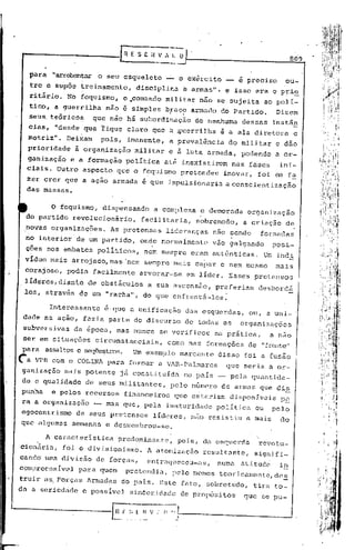 ,.


                                                                                                   809

     para    "arrebentar o seu esqueleto          -'-o exército              e preciso         ou-
     tro e sup6e treinamento,          discipliha       ~ armas", e isso era o pri~
     ritirio. Nb foquismo,          04comandó     mili~ar nâo se sujeita                  ao polI-
     tico, a guerrilha       não é simples braco armado do Partido.
                                                  i     li.
                                                                                             Dizem
     seus, teóricos       que não há subordinação               de nenhuma     dessas       instân
     eias, "desde;que       fique claro que a ~~errilha               é a ala diretora              e
     motriz".    DeiXam     pois,    imanente,    a    prevalência      do militar           e dão
     prioridade    à orga~ização       militar    e à luta armada,            podendo a or-
     ganizaç~o e á formação política até inexistirem nas fases  ini-
     ciais. Outro aspecto que o f?quis~o pretendeu inovar, foi em fa
     zer crer que a açao armada é que impulsionaria aconscientizaç~o
     das massas.


             O foquismo,    dispensando     a complexa           e demorada        organização
 do partido revolucionário,             facilitaria,            sobremodo,     a criação        d~
 novas organizações. As pretensas lideranças                        nao sendo         formadas
  '.                                   .
 no interior de um partido, onde normalmente                        vao galgando            posi-
 ções nos embates pOliticos,             nem sempre eram autênticas.                      u~ inei
 vIduo mais arrojado, mas 'nem sempre mais capaz e nem mesmo                                 mais
 cO,rajoso, podia facilmente            arvorar-se            em líder. Esses pretensos
 lIderes, diante de obstáculos            a sua ascensão,            preferiam        desborcá
 los, através de um "racha", do que enfrentá-los.

            Interessante     é·que a unificação               das esquerdas,        ou, a uni-
 dade na ação, fazia parte do discurso                        de todas as' organizações
 subversivas       da época, mas nunca se verificou                  na prática,           a nao
 ser em situações         circunstanciais,        como nas formações de ":rente".
·para assaltose seqtle~tras. Um exemplo marcante                      disso foi a fusão
~a     VPR com o COLINA para formar a VAR-Palmarcs                      que seria a or-
ganização       mais potente    já constituída           no país __ pela quantida-
de e qualidade        de seus militantes,          pelo nGmcro de armas que di~
punha        e pelos rccursos       financeiros       que citariam       disponfvois          p~
ra a organização          -- mas quc, pela imaturidade               política        ou     pelo
egocentrismo de seus. pretensos líderes,                       não resistiu        a mais     do
que algumas semanas c desmembrou-se.

            A caracterIstica    predominante,          pois, da esquerda              revolu-
eionãria,       foi o divisionismo.       A atomizaç5o            resultante,        signifi-
cando uma divisão          de forças,     enfrnqllccCU-as,           numa     atitude        in
compreensIvcl       para quem        pretendia,       pelo menos teoricamentc,dc~
truira~       Porças Armadas        do pais. Este fato, sobretudo,                   tira to-
da a seriedade        e passivel      sin6e~idndc      de prop6sitos'              que se pu-
 