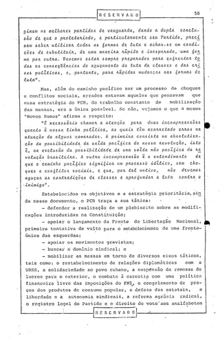 58


9lna~ o~ illelho~eó  pa~tidoó       de van9u~~d~,             d~ndo    a d~pla   conclu-
~ao dequ~    op~olet~~i~do,         e p~~tlcu!a~mente               ~eu P~~tido,   p~ecl
~am ~abe~ utili~~~ todaó ~ó 6o~maJ de luta e acha~-Je               em condi-
ç~eó de óubótitui~,      de uma m~nei~a ~~pida e ineópe~ada, 'uma 6o~
nla po~ out~a. Vevemoó eóta~ óemp~e p~epa~a.doó pa~a ~H6~eHtalt to
da~ a.ó c.onó e.qUênc.iaó do aguça.l1l(?ntoda. e.u.tade. cla.óó e,~ e daó Cll.i..
~e.ó polZ.tic.aó, e, pOIL.tan.to, pa~a ~ã.pidaó lllu.dal1ça.ó Haó 6o~Illa.~ de
luta".
         Nas, além do caminho pacifico ser um processo                       de    choques
e conflitos     sociais, errados estavam aqueles que pensavam                          que
essa estratégia do PCB, do trabalho constante  de   mobilização
das massas, era a única possível. Se nao, vejamos o que ~ meSloa
"Novos Rumos" afirma a r.espeito:
         "t ne.c.e.óóã.ILio
                          c.ha.ma~ a. a..te.nção pa.~a du.a.ó il1c.olllp~ee.ltóõe.,~
quanto '~noóóa     linha polZ.tic.a., a.ó quaió têm a.ca.~~etado e~~oó na
atuação de. algul1ó c.a.ma.~adaó. A phimeiha c.ol1óió.te. na. abóolu.tiza-                      I



cão da poóóibi~ida.de. da. óaZda pac.Z6ic.a.da. noóóa ~e.volução, ió.to
e,   na. eic.luóão ela.poóóibilida.de..de. u.ma óa.Zda não pac.Zóic.a. da. ~!!:.
voluc~o    b~a.óilei~a. A out~a inc.olllpheenóão                e
                                                      o en.tendime.nto     de.
(lu.e o éa.mi'l1fto
                  pac.Zóic.o óigni6ic.a um p~oceÓ.6b· id'Zlic.o, ,~em cho-
que.J e. c.on6li.toó óoc.iaió, e que., p04 tal motivo,        não d~vellloó
aguç~/L ~ó c.ont~~dicõeó de c..e.~óóeó e Cl;p~o'6(U1da~ .e.(L;(:a
                                                         a          cOl1t~a o
·inimigo".
         Estabelecidos     os objetivos e a estrat~gia priorit~~ia,~i~
da nesse documento, o PCB traça a sua t~tica:
         - defender a realização de u~ plebiscito                      sobre as modifi-
                                     .   i
caç?es introduzidas na Const~tuição;
      - apoiar o lançamento da Frente                        de Lib~rtação        Nacional,
primeira tentativa de vul.to para o est.abclecilnento uma frente-
                                                   de
única das esquerdas;
         - apoiar os movimentos              grevistas;
         - buscai 6domiriio sindic~l; e
             mobilizar   as massas em torno de diversos eixos táticos,
tais como: o restabelecimento                 de relações diplomáticas               com    a
URSS, a solidariedade         ao povo cubano, a susp~nsão da remessa de
 lucros para o exterior, o combate ã carestia com                          uma     politica
 financeira li~re das imp?sicõ~s do FM~ o ~ongclamento d~ pre-
 ços dos produtos de consumo po'pular, a d,cfesa das estutais, a
 liberdade e a       autonomia sindicai~, a reforma agr5~ia                        radical,
 o registro     legal do Partido e o direito de voto' aos analfabetos

                   -----fH          f: SE      n   V l ~~
 