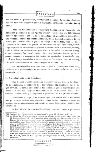 E        E S E Il V A              ~iJ                                           814


 tas no item 2. precedente,                                  completava                       o leque de opções                 deriva-
das da doutrina                 revolucionária                          marxista-Icninista                             a li.n.harots
                                                                                                                               t
kista.
                                                                             ••
             Para os trotskistas                            a revolução                       baseia-se         na formação                de
comandos paralelos                    ou no            IIppder duplo"                                (comissões de fábrica,m!
 licias operárias,                  etc.),             cUJa proliferação                                permitirá         constituir
uma Central Única dos Trabalhadores.                                                   Esta CentraL                   através        da in
surreição instantânea                           e geral do campo e da cidade, será o                                                   ins-
 trumento de tomada do poder. O trabalho de agitação                                                                     deve, desde
logo, aspirar e desenc<ldear greves e distúrbios e, no c<lmpo,const~
tuir sindic<ltos c<lmponeses, proceder                                                 a invasões de terras e org~
nizar insurreições                    localizadas.                      Os tr<lbalh<ldoresdevem,                               passo a
passo, assumir o controle                                dos meios de produção.                                   A revolução paE
tirá das luta~ econômicas                                existentes                    ou latentes                    que se agrav~
rao até converter-se                        em insurreição                         de massas                (8).

            As. organizações                    que adotaram                      a linha chinesa ou o foco mili.
,tarista se autodenominavam                                 de esguerd<l revoluci,onária                                      ou      nova
esquerda,             (9).


5. A preferência                  pelo foquismo

            Das linhas revolucionárias                                     di~poniveis                    no inicio da d~ca-
da de sessenta,                 a ortodoxa                  foi desc<lrtada por motivos                                       mnis         do
que óbvios. A linha trotskista                                          foi. adotada pelns organizaçõesvin
culadas a uma das fac~ões Qriginfirias da IV Internacional,                                                                               re-
caindo, porém,                 sobrei o foquismo                         a prcferênc in cla grande Il:1.iorii"l.

            Arrolamos           a seguir as cnusas que                                               ao longo deste trabalho
nos pareceraln tenham contribuldo,                                                umas mais,                 outras menos,                 de
acordo com a organização                              subversiva,                      para determinar                    aquel~ pr~
feJ~ência:

            - influência              da revolução                       cuban~. Por ter sido a primeira
                           .                .
(8)   Debra)',    R.: liA Rcvoluçn'o     na Rcvoluçao",        obra já citélda,         paf,. 19.
(9)   No final.     do século    p<lssado e iní'cio       do século    atual    houve llm<l cisão            na
      11 Intern<lcional,       devido    ~ maneira      como deveria      ser ilnplantado          o socia-
      lismo.    As organi.zações       marxistas    se autodetenllin.:11":1lll c p:1SSal"am .:1 ser
      conheci.das      como Esquerda     Revolllcion:1l."in    porque    preconizavam         a    paSS.:1gclU
      par.:1 o sociali.smo     atr;lvês    de uma rcvoluçGo.        Com isso distil1gliam-~;c              dos
      social-(h~lllocratas      que pre~':íVam c .:1dmi.tiam que 5C' podel"ia            atingir      IIlll re-
      eime socialista        por. meios pacíficos,         observadas·    ilS r('gr':IS   da d~1lOcr':lcia.
      Hoje c!;sa ('}:press:lo é u!;acla ['e]:)5 ol~g.:miz:1çõ(~S subVl'rdv.:u;               ql(' Slll"gil"am
      na d~cndn           de 60, e mais precisamente                              n partir             de 1964,        Como diusicl~n-
      cins     dnr.    orr,.:mi.Z.:1çõl·S       cOll1l1ni.::t:u:        cnt:;lo     oxi:;t'vnt0s:           1'ell, PC do       li,   POLOl',
      AI>     c 1'0llT,     pill"n se di.stinguil.'f'lll,                princi.p:11mcnte                 <lo PCIl,    l:on::id(·ril<lo    rc
      fOl:mi!;l:l.



                                                  ··"1"...
                                                        -·----·     .
                                                  --;--- -~_._- . -- ~
                                                                     ....          -   -,   .._---
 