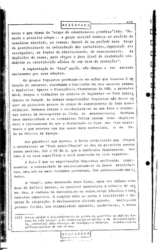 d16
                                          IRESERV"O~
crcve o que chama de "etapa do assentamento                             primário".(10):                 IIVU_

ftante a p~imei~a etapa ..• o g~upo iniciat conhece um peAZodo de
nomadi6mo ab6oluto, na começo; depoi6 de um pe~Zodo mal6                 longo
de 6olL:talecimentoou   ambientação     d·tJ).; c.ombatente.6, OILganüácão doI.>

men6agelILo6, de llnha6 ·de aba6:teclmento, de alLmaZc.namc.nto,             de
       .              .
d~p;6lto6 de a~ma6, pa~a c.hega~ a 6a6c. 6inal de lnl.>:talação vc.~-
                                  .-
                            m.1:nLma. de um.Cl~OIHl de opellac;.õe'!:'''.
dadeúta OLL C0I16tLtui.C;éi.o
          A implantação           do "foco" porem, nao chegou a                         ser       tentada
seriamente por seus adeptos.
          Os grupos foquistas              perderam-se       em ações que visavam                       à o~
tenção de recursos, acarretandoa hipertrofiados seus setor.es urbano
e logístico.          Apenas a Dissidência             Fluminense         do PCB, o primeiro
MR-8, chegou          a trabalhar         no sentido de i'mplantar um foco guerri:.
lheiro no Par~ná. As demais organizações                            foquistas           não der.am s~
q~er ?s primeiros               passos da etapa de assentamento                         do foco guer-
rilheiro. Nenhuma               chegou a estabelecer-se              em uma área e organi-
zar cadeia de mensageiros                   ou linha      de       abastecimento.                 Nenhuma
teve continuidade               e as tentativas        feitas tinham               como' objetivo
mais o treinamento               do que a illstalação do foco. Foi isso exata-
mente o que ocorreu num dos casos mais conhecidos,                                        o       do      Va-
 le 'do Ribeira do Iguape.

          por paradoxal            que pareça,        a única organização                 que      'chegou
 a estabelece): um "foco guerrilheiro"                      ou deu os primeiros                        passos
 nesse sentido,            f·oi o I?C do )3,        que o condenava            visceralmente. I>1as
 este é um caso espeç:ifico e serâ examinado                            no item seg~inte.

           o fato é que as organizações                   foquistas         exalt.avam,                teori.-     _
 camentc, a neces~idade                 de estabelecerem-se             as ãreaa              estrat&gi-           ~
 oas, mas, sob os mais variados                     pretextos,      iam permanccendo                    nas c i-
 dades.
           O ~fOCO", como recomenda                  essa linha, deve ter inicio numa
 area de dificil'acesso,                  se possIvel montanhosa                e coberta     .        de sei
 va. Ora, o combate nu montanha, ou na selva, exigc técnicas e trei
 namentos        espcciais.         A simples vida na selva                &   sacrificada               e de-
 pende de adaptaç~o.                O deslocamento        abrindo picada,                     c~rrçgando
 pesados        fardos, com visibilidade               reduzida,         normalmente,              a menos


           Ikbr.:ty   di.vide   o desenvolvimento     da gucrr;l    <10.glcrrl.ll};)     na América 1.:1-
  ( 10)                                                                                   dC~;l'lWO 1v i11lcl-
           tina em tr~s ct~pn~: n de nssent;lmonlO rrim~rio; n do
           to, Ilssi.n:ll:u.1a pela of.ensiva do i.nimir,o; l' a ofcl~iva                revol1c jClll:ir ia
           polídco-milit."Ir      de> 1m3 !lÓ vez.
 