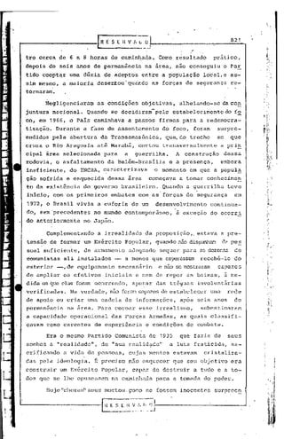 821

                                                                   ,  /'



tro cerca de 6 a 8 horas de caminhada.                   Como 'resultado         prático,
depois de seis anos de permanência ,na área, não conseguiu                             o Par
tido cooptqr uma dúziá de adeptos                entre a população           local,e as-
sim mesmo, a maioria        dese~tou'quando         as forças de segurança               re-
tornaram.

      NegligenciaraIJ1 as condições              obj etivas,       alheiando-se       da con
juntura nacional.       Quando    se decidiram-pelo          estabelecimento           do f~
co, em 1966., o Pais caminhava               a passos    firmes para aredemocra-
tização.Durante        a fase de assentamento             do foco, foram          surpre-
endidos pela abertura        da Tra~samazônica,            que, do trecho         en     que'
cruza o Rio Araguaia        até Marabá,         cortou transversalmente               a prin
cipal are a selecionada       para       a     guerrilha.      A    construção         dessa
rodovia, o asfaltamento          da Belém-Brasília          e a presença,             embora
ineficiefitei do INCRA, caracterizava                   o momento     em que a popul~
ção sofrida e esquecida          dessa área        começava        a tomar conhecimen
 ,             .

tq da exist~ncia       do governo      brasileiro.        Quando a guerrilha            teve
início, com 'os primeiros         embates       com as'forças        de segurança         em
1972, o Bra~il vivia a euforia de um                    desenvolvimento         continua-
do, sem 'precedentes no mundo contemporâneo,                   à exceção do ocorri
       ,

do anteriormente       no Japão.

      Complementando        a irrealidade         da proposição,. estava a pre-
tensão de formar um Exército             Popular,       quando n2.0
                                                                  dispunhélI:l pe ~
                                                                            cc
soal suficiente,        de ar'mamento adequado           sequer para as dezer.~s c.e
comunistas    ali instalados       -     a menqs que cs::>erassemrecebê-lo do
                                                                '
exterior -, de equipamento             necessário        e não se mostraram       Cê.oazes
de ampliar os efetivos        iniciais         e nem de repor as baixas, à me-
dida an que elas foram ocorrendo,             apesar das tréguRs            involuntárias
verificadas.       Na verdade, não foram capazes de estubelecer                 uma     rede
de apoio ou criar uma cadeia de informações,                       após seis anos         de
permanência        na área. Para coroar esse irrealismo,                     subestimaram
a capacidade       operacional    das Forças Armadas,              as quais classifi-
cavam como carentes        de experiência         e condições        de combate.

      Era o mesmo Partido          Comunista       de 1935         que fazia de         seus
sonhos a "realidade",        de "sua reulidade"             a luta fra ticida, 'sa-
crifiçando    a vida de pessoas,             cujas mentes    estavam          cristaliza-
das pela ideologia.        ~ preciso         nao esquecer    que seu objetivo            era
construir    um Ex6rcito     Popular,         capaz de destruir            a tudo e a to-
dos que se lhe opusessem          na caminhada          para a tomada do poder.

      Hoje"choru.m"seus mortos.çomo               se fossem inocentes            surpree.!:,
 