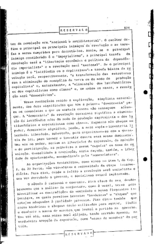 824



ter da revolução      era. "nacional         e antiditéltorial". O caráter                de-
fine o principal      ou principais          inim»gos da'revolução             e as tare-
fas a' serem cumpridas          para derrotá-los.         Assim,     se    o       principal
inimigo considerado           é o ., mperialismo",
                                   i                      a principal          tarefa         da
revolução será a "libertação            "econômica       e politi-ca da            dependên-
cia imperialista"       e a revolução          será "nacional".           Se o principal
inimigo é 6 "latifúndio           ou o capitali.smo",a tarefa básica                    da r~
volução    será, respectivamente,             "a transformação        das          estruturas
com a eliminação do monopólio                da terra ou do modo de     produção
capitalista" e, naturalmente,                a "elitn.inÇÇ5.oos lati fundiários
                                                             d
ou dos capitalistas            como classe" e, em ambos os casOS, a revolu

 çao sérá "democrática".
          Nesse racioclnio        reside a explicação,              simplista         natural-
 mente, dos dois significados               que têm a palavra         "democ)~acia" pa-
 ra os comunistas       e que os mortais             comuns não conseguem               alcan-
 çar. A "democracia      l'    da revolução         comunista    significa          a elimina-
 ção d6 latifGndio            c/ou do modo de produção           capitalisfa          e do~ la
 tifund~áriose        capitalistas         como classe. Enquanto            não chegam          ao
  poder, democracia           significa,     porém, a mais ampla e il-restrita li
  berdade. Liberdade,           sobretudo,      para organizarem-se            COIR   a ~aran-
  tia da lei, para tramaT e investir contra essa mesma                              denocrad,a'.
  Uma vez no poder, seriam as liberdades de expressa0,                              de opinião
  ~ de participação,           as primeiras         a serem "caçadas"          em nome da re
  volução.       Consolidada     a revolução,         seria caçada, também,             a liber
  dade de oportunidade,           nlOnopol~zaêlapelê1."nomenclatura".
           As organizações         trotskistas,         como vimos no Hem 1, do cap.                     •
   I, du 2~ Parte, não visualizam                   a necessidade    êla.
                                                                        et.apa          int~e)~me-
   diária. Para elas, desde o inicio a revolução                       será socialista               e
   uma vez dorrubaJo           o governo,      o socialismo      estará        im~lantado.

               o mét.odo é racionél.le coerente. Fica claro de seu                           desdo-
   bramento que a análise da conjuntura,                      como 6 usual,          serve     para
      identificar    as contradiç6os          da'sociedade       e mesmo       flagrantes          in-
      justiças,    as quais permitem          levantar     "bandeiras"
                                                          "slogans" que        G
                                                                    que
      cstcjam adequados ~ ~ealidade presente. Fica claro tamb6m
                                                                 iludir
      essas bandeiras e slogans serão ut.ilizados para agitar,
      e conduzir a massa de mnnol)rn,que levará o partido ao governo.
                                             tendo servido apenas,  na
      Uma vez ali, essa ~assa será a~ijada,
      verdadeira     ncepç50 da expressão,             como

      t.ido.

  
  l                            --I         l E S   ~~:-;~t
                                                         ---.-
 