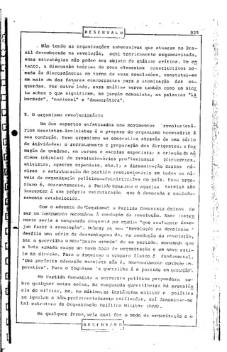 t-'-----......;.---~_IIR E S [          11 V A   ~_c:.                                  825


          , Não tendo as organizações           subversivas      que atuaram      no Bra-
  sil desembocado       na revoluçno,          aqui   teoricamente       esquema tizadaj•
  suas estrat~gias       não podem ser.objeto             de an~lise     crítica.     No eh
  tanto, a díscussâo       te6riaa de seus elementos               ~onstitutivosso-
  'mada ãs discordincias      em torno ,de suas conclus6esl                 constitui-se
  em mais um dos fatores concorrentes                 para a atomizaçio         das      es-
  querdas.·Por     outro' lado, essa análise              serve também como um ale!:
  ta sobre o que iignLficam, no jargâo comunista,                      as palavras       "li
  berdade",· j'nél.cional" "democrática".
                         e


  9. O organismo       revolucionário

           Um dos aspectos    enfatizados          nos movimentos         'revolucioná-
  rios marxistas-leninistas         é o preparo           do ?rganismo      necessário       à
  sua condução.    Esse organismo            se concretiza      através     de urna série
  de atividades:       o recrutamento        e preparaçao       dos dirigentes;       a~or
  mação .de qüadros,      em cursos e escolas          especiais;       a criaçâode      n~
  cl~os    (células) de revolucionários
                                                   .profissionais           (dirigentes,
  ativistas,    agentes especiais,           etc.); a disseminação          dess~s     nu-
  cleos     e estrtituraçno do partido
                                    .                       .
                                                  revolucionãrio       em todos os nl-
  veis da organi~ação       político-administrativa              do país. Esse orga-
  nismo é, correntemente,       o PartidoCOí!:unista aquelas
                                                  e                         tarefas    são
  inerentes. ~ sua pr6piia      estruturação           que e demorada        e cuidado-
  samente estabelecida.

          Com o advento do"foquismo~            o Partido       Comunista    deixou      de
  ser um' instrumento necessário ii condução           dél.
                                                          revolução.        Esse instr2::
 mento seria a vanguarda        composta !:X'r
                                             é1guelcs"que realmente                  dese-
  jam fazer a revoluçfio". Debré1Y no seu "Revolução                   na Ri?voluçiio"
 desfila uma série de desvantagi?ns de, na condução                       da revolução,
 ser a guerrilha o n"i2ro"bré1ço
                               êl)~mé1c1o" um pClrtido, nDstxando qúe
                                        de
 a luta armé1da exige wn novo modo de organizaçâo                    e um novo esti-
 lo de direç~o.     ParCl o foquisrno o preparo             fisico c       fundarnenté1l.
 "Uma perfeita     educação .ffié1rxista é,
                                      n50                 nccessarÜUllentc
                                                                         condiç5oim-
 pGrativa".    Para o foquismo        liaguerrilhé1 é o pé1rU.do em gesté1ção".

          No Partido    Comunista   a estruturé1 política           prepondera        so-
 bre qualquer    outra coisa. Na vangué1rda guerrilheira                    há preva16~
 cia do militar,       ou, no minimo,é1s.instãncias .militar e                 política
 sc igué1lam e são,preferencialmente  unificndas, daI denominar~sc
 tal estrutura de Organizaçiio Político Militnr(OPM) .

          De qualquer    forma/seja     qual for o modo de organização                e o

a-..-----------G.               E .~_.~_I{   ~~I~~~~J-----------_.-
 