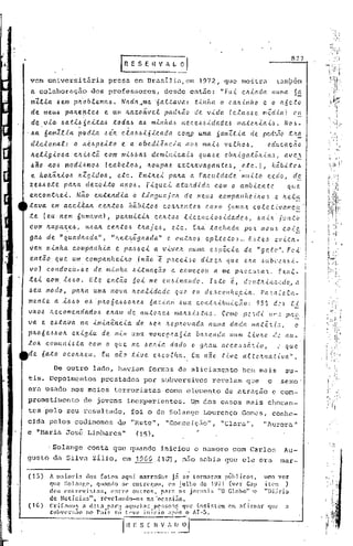 "




                                                                                                                             8?7
                                             [~    E S ~ i~ V A ~.~,

     vem universit5ria                  presa em Drasilia,em                  1972,        que mo~tra                  tQm~~m
     a colnbornção              dos professores,               desde então:               "Fu-i.    cltútda      Huma.       5~
      mZ.t.la. óem plr.ob.tema..6. Na.da. .•me "óa.Ltava:      .U"IlfLa. o c.a.tt.tl1ho c o a6e.to
      de me.uó pa.lr..e!l-teó e UI/I Ic..az.oã.ve.t pddltà.o de. v-i.da (c..e.a.~~<? mê.d.ta.) c!,!.
      de v.i.a.· óa.:ti.ó6ei.-ta..6 .:toda..6 a.ó mi.nhd~ tt(?c.e.6·~-i.dade6 lIIa.telt.{.a.ü. No~-
    . ~a. . óa.mZ.tút pbd.La. .6 ilt cf..a..6.6.lóicada   conLO uma. Sa.mZ.t.c:a. de pad~..J.10 .:t.'l~
     dlclona.l:       o Iti.ópelto       e a. obedi~nc.ia         a06 mal6 velho.6,               educac~o
     l.LelJ..gJ..oóa. cltiJ.Jtã. com m.t.6.6a.ó dominical.!)           qUa.,.H. oblt.C:ga.tõl't.ta.~, a.ve.~
     ~ao     a.o.6 m~di~mo.6       (ca.belo.6,      ItOUpa.6 extltava.ga.nte~,         etc.),       h~bitcó
     e hO/r..ã.ItJ..o.6II.Zgi.io.6,     e.tc. En-tltel palta a Fac.u.tdade muLto cedo,                      df!:.
    ~e.6.6ete ~a.lta.de~ol.to            ano.6. Fiquei        a.tultdida     com O ambiente               que
    encontll.eJ...     Não entendia            o linguajalt       de nreuó cc'mpal1lte.{~lto ~ ~ Ite.f.!.~
    .tava. ema.ceLt:a.Jc. ce./r..tO.6 hâ.bLto.6 cO,'tIte.ltte.6 como Sunrevl. colc.U.vamc~·
    .te (eu nem 6umava),               peltTilltilc. ce.'tta.6 .tlce.Hc.<"o,!:''<'dadc,!:', 6a.t:1. jtln:to'
    com /r..a.pa.z:e.6,u.6a.1tceJc.to.6 tlta.je..6,   etc.    C'ta" .tadlCl.da    po·'t llIeu!:' co-<-f!:.
    ga.ó de "qu.adl/..a.da." , "lLe.t/l.õglLa.da" e ou.tlto}.> ep:<".:te.to.!:' E·!:,.te.!:' i?v.i..ta-
                                                                               ..
    vam mi.nha. companhia.       e pa..6.6e.i. a. vive.J/.. (luma e.Jp~c.le       de "ge.tc".      FeL
     entã.o que um compa.nfteiJl.O .(não 'é p.'tec.i!:'o dlze.'t que e.lta ,!:,Llbl'2:Z.,!:,,z_
    vo) c.ondoe.ll-óe.   de. minha. .6.l.ttlação e c.omeçoa   a. me p.'tCCt.'ta.'t. :x.u.t.-
    t:.ei. c.om i.6-6o. Ele entéio 60i me elI.~.i.llaJ1d(l. r.~:to                            e.,
                                                                        d~'u.t.'l.,tlt,":.,:dc .•• 1"
    ~~u. modo,         pafta. uma nova             ftC!.alldadc.     que    eu de.,~cclthe.cict.            Pa.'ta2e.ta-
    mente a i.6óo            ·p~o6eóóolte6
                              0.6                6az-i.a~ Óuo. cont~'<'buiçao:          95~ d2j      l~
    V/r..oó ILe.c.ome.ndado.ó    e.Jl.am de. au.:tc'J~e6 mctltxi.~.t(t,.'>, Ceme' j)e •.• l uP',. p:" ;:.
                                                                                        d            •.
    va. e eótava. na im.{.nQ.·ncla de. 6eft .'1.c.p.'totJada nLUl1etdada 1I1atê.ü:~,                   c
    plLo6e.6.6o/r.. exigiu     de. lil·<.m uma mOHo9·'!aSia ba,.'>eada Hum Li..vlt.c d.2 au-
    tOIe. comunióta.       com o que me Jelc.'<'a dado Cf ghau Ilcce.,!:,.!:,(t.';,.tO,        ~. que
    de 6a..to oc.oJt~eu.       Eu não tive        e.õco.t(tet.  Ea nã.o .t.tve o..ttC!!wC1..ti..va".

              De outro lado, haviam                      formas de aliciamento                      be~ mnis             su-
    tis. Depoimentos                prcstndos          por subversivos              revelam          q~e       o        sexo'
    era usado nos meios                   terroristns              co~o elemento           de ~traç50              e com-
    prometimento             de jovens            inexperientes . D.mdos casos mais chocan-
    tes pelo seu resultado,                        foi o de Solange             Lourenço            Go~cs,         conhe-
    cidn pelos codinomes                    de "Rute", "Conceiç50",                       "Clara",            "iuroru."
    e "Haria José Linharcs"                         (15) •

           .Solange            conta que quando               iniciou o namoro com Carlos                               Au-
    gus to da Si1 va z11io, em 1 ~ G G .• C.1 01,                      não Subia CJue ele era                          Inar-

    {15}    A maioria         dos fatos nqui narrados               ji se torn~r~rn p~Gl icos,                urna vez
            que Sol:t1f',(',   q1:mdo f,(' entr('r,ol,     pm julho    de 1971 (vt'r  C:lp                 it('l:   )
                              .
            deu C'nlrev.u;tLls,       entrc outros,                    ,     .
                                                          r.l!"n. os Jonln.lSO  "O G1 b"o 'c                  ",,' - .
                                                                                                                ul;lrlO
            de Notícin:;lt,         rcvcl:mdo-os        na ·oc,lr.iiio.
    (1G)    Crif:im(l~;      :l cl:tta p:tl'a :lqUl·]:tl; l1C'!;l:O:l;' que in!;if,lCrn      em :1firm:lr      qlll'     a
            (;uhv('l'!;;tO     no Paí~     !aí tt've início       :lPl;B o AI-5.


                                              IH   E S_~_~~~ __    <_lJ_~
 