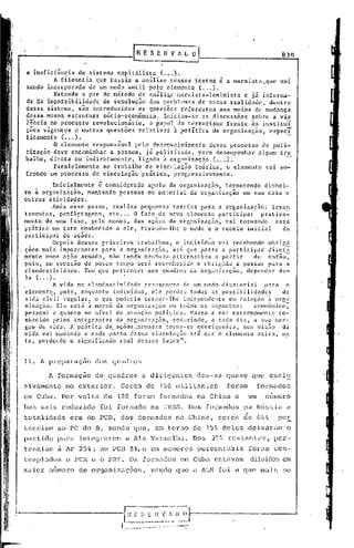 83n

a ineficiencia do sistema capitalista (•.. ).
         A filosofia que baseia a análise nesses textos i a marxista,que    vai
sendo incorporada de um modo sutil pelo elemento (..•).
         Estando a par do método de an5li~e marxista-Ieninista   e já.informa-
da da impossibilidade de resoluç~o dos probl~"as de nossa realidade, dentro
desse ~istcma, sio introduzidas as quest~es referentes aos meios de mudança
dessa mesma estrutura sócio-econômica.   Iniciam-se as discussões sobre avio
iência no processo revolucionárid,   o papel do terrorismo frente às instituI
ções vigentes e outras questões relativas à política da organização, cspecT
ficamente C ••• ).'                                                            -
         O elemento responsáv.el pelo des~nvolvimento desse processo de poli-
tização deve encaminhar a pessoa, já politi.zada, para desempenhar algum tr.a
balho; direta ou indiretamente, ligado ~ orgnnizaç50(    ...).
         Paralelamente ao trabalho de vinculaç~o te6rica, o elemento vai so-
frendo um processo de vinculaçio prática, progressivamente.
          Inicialmente ê considerado apoio ~a organização, fornecendo dinhci-
~o i organiz~çio, mantendo pessoas ou material da organlzaçio em sua casa e
outras atividades.
          Após esse passo, realiza pequenas tarefas para a organização:        levan
tamentos. panf19tagens, etc ..• O fato do novo elemento participar         pratica-
mente de uma fase, p~lo menos, das aç~cs da organizaç~o, vai tornando           essa
pritica um fato conhecido a ele, tirando-lllo o medo e o receio inicial           do
participar de aç~es.
 .        Depois desses primeiros trabal1lOs, o ind ivíd~o vai recebendo obriga
ç~es mais importantes para a organi~aç;o, at~ que possa a participar diret;
mente numa ação' armada, não tendo nC'llhurnalternativa a partir
                                               a                        ·de cntno:
pois, em <juest~LOde pouco tempo será reconhecido c obrig.:tdoa passar para a
clandestinidade.    Tem que pertencer aos quadros da organização, dcpcllder de-
la ( ... ).'                                                      .
.,        A vida na clandestinidade   transcorre de um modo ditatorial      para o
elemento, pois, enquanto individuo.·elc perdeu todas as possibi.lidades           de
vida ci":il n~gular, '0' que poderia tornar-lhe independente elll   relnção à oqj~
ni.znção. Ele está ã mercê da oreanização C'lll  todos os aspectos:      econômi.co,
pcs~oal c quanto ao niveI de ntuaç~o puliti.ca. Passa a ser extremamente co-
nhecido pelos integrantes da organi2aç~0, reduzindo, a cada dia, a sua mar-
gem de vida. A pr~tica de. aç~es .arnladas torrla-se corriqueira,    sua vis~o da
vida vai mudando a cada p~sso dessa vinculc1ç~o c1t~ quco elemento atir~, ma
tn, pcrdcndo o significado 1"en1 desses fatos".


11. A preparaçao      dos quadros

       A formaç5o de quadros         e dirigentes     deu-se quase que e~cl~
sivriffiente exterior.
           no                 Cerca de 150 militantes           foram        formados
em Cuba. Por volta de 120 foram formados na China e                     um     numero
bem mais reduzido       foi formado na URSS. Dos formados na RGssia a
totalidade    era do PCD,     dos formados na China, cerca             de    65%        pe~
teneiam ao PC do D, sendo que, em torno de 15~ deles deixarijm o
partido para integrarem         a Ala Vermelha.      Dos   35~ restantes,           ver-
tcneiam a AP 25%, ao PCB 5%,e em menores percentuais                    [or0m çon-
templados    o PCR e o PR'l'.
                            Os fOl:nwdos         em Cub.-l.
                                                         estaV(lnl dilpíc10s em
l1l.J.ior
       numero de org(lniz(lções, seqdo que u.ALN foi              éI   que   nli.Ü;,    ~i(~
 