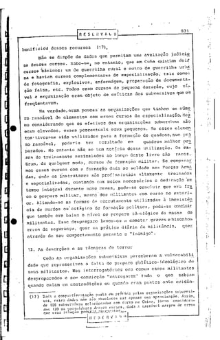 831
                                            IR    E S L it V fi. L O
                                                                           _-1

    benificlod        desses          recursos                (17).

             Não se dispõe de dados qtle permi~am                                                 uma avaliação       judici9-
    sa desses eursos.                  Sabe-se~            no entanto,                    que em Cuba existiam doi~
    cursos bás;lco~i um de guerrilha                                   rural e outro de guerrilha                          urbd
    na e haviam           cursos, complementares                            de especialização"                    tais como:
    de fotqgrafia,               expiosivos,                enfermâgem,                   preparação         de documenta~
    çao falsa, etc. Todos eram cursos de pequena                                                     duração,      cujo     nl~
    vel e organização                   eram objeto de críticas                                   dos subversivos que oS

     freqüentavam.
               Na   verdade, eram poucas as organizações                                             que tinham um nume
    ro razoável           de elementos                  com.esses             ~ursos de especialização.MC$
    mo considerando                que os efetivos                     dàs organizações                     subversivas não
    eram eievddos,               esses percentuais                        eram pequênos.                Se esses elemeh
     tos' tivessem           sido utilizados                     para a formação de quadros,num                             pr~
     zo razoó.vcl,             poderia              ter        resultado                     em      quadros      melhor    pr~
     parados. No entanto não se tem noticia dessa utilização.                                                           Os ca-
     .50S   de trciinamento assinalados                               ao longo deste livro sao                          raros.
     Eram, de qualquer                  modo, cursos de formação m~litar.                                        Se comparaE
     mos eSses cursos com a formação dada ao soldado nas Forças Arma
     das, onde os instrutores                            são profission~is                          altamente      treinados
     e especializados,                     contando           com meios. necessiírios e dedicação ~m
     tempo integral durante                          nove meses, .pode-se concluir                               que era fra
     co o preparo militar,                        mesmo dos militantes                              com' curso no exteri-
     or. Aliando-se                as formas de recrutamento                                      utilizadas     à inexistên
     eia de cursos ou'estágios                              de formação                   política,         pode-se     ccncluir
     que também era baixo o nIvel de preparo                                                  ideológico         da massa     de
      mili tantes. Esse desprepal'o levou-os                                          a cometer graves e bisonhos
      erros de segurança,                      quer na prática diária da militância,                                        quer
      através de seu comportamento                                 perante o "inimigo".


      12. As deserções                  e as técnicas de terror

                Cedo a~ organizações                           subversivas                   perceberam        a vulnerabil!
      dade que representava                         a falta de pl.'cparop'olI
                                                                            tico- ideológico                                      de
      seus militantes.                  Nos interrogatórios                            era comum esses militantes
      desprepal'ac1ose sem convi.cção "entregarem"                                                   tudo    o    que     sabiam
      quando caiam em contradições                                  ou quando eram postos ante evidên-

                Dada u cODlp:u~timcnt:lção     posta em pr:1tica pelas     orf,:lni7"a~õC's _ slbvcr~i~
       (17 )    'las, estes  dados n:;o são absolutos     nl:lS apenas   Ill.'l aproxllU  •• çao,  Asstm,
                 de 108 sllbven~ivos    relacionados   com curso    n<1 China,        foram     conddcra-
                dos 120 os pó~~uidO[·.es.desses                         CU..l."S.OS,      dad:lu razo5vel margenl de erros
                qu c c 55<1 l'e laç ao pod c.r1-:!.....i~.!)Xs.,<;_I:n t·,!' t:'.:..--.


[
                                       .             l~~~_:~-~.:·'._I)
                                                    l----__-.-.
                                                          ..
                                                                    !               .l~ •.
 