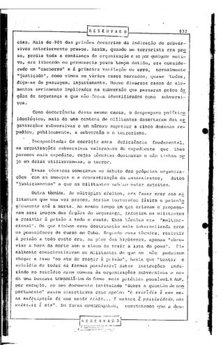 [R E S E H V A ~~                                                                        832

 cias. Mais de.90%                    das pris5es            decorriam                         da indicação                  de subver-
 sivos anteriormente                         presos. Assim, quando um terrorista                                                    era pr~
 so, perdia toda a confiança                             da organização                                   c se por qualquer moti-
 vo, era liberado ou 'permanecia po~co 'tempo detido,                                                                    era conside-
 rado um "cachorro"                    e à primeira                vacilação                         ou erro,             normalmente

   .
 "justiçado",             corno vimos em ,
                                         vários                             casos narrados,                            quase          'todos,
 diga-se de passagem,                         injustamente.                  Houve dive-rsos casos de ele-
 mentos seriamente                    implicados           na subversão                              que passaram                 pelos 6r
 gaos de segurança                   e que não.foram                        identificados                         como        subversi-
 vos.

             Corno decorrência                  dessa mesma causa, o despreparo                                                   polític~
 id~016gico,            mais de urna centena                       de militantes                             desertaram               das ar
ganizações              subversivas             e um numero                  superior                      a cinco dezenasre-
pudiou, publicamente,                         a subv.ers5.oe o terrorismo.

         :Incapacitadas                  de corrigir              essa                     deficiência                   fundamental,
as organizaç5es              subversivas                valeram-se                          do expedjente                     que. lhes
pareceu mais expedito,                          cujas t6cllicas dominavam                                         e nao tinham p~
jo em delas utilizaram-se,                             o terror.

           Essas         t6cnicas começavam                   no 5mbito das pr6prias                                          organiza-
çoes       com as ameaças e a concretização                                                de assassinatos,                             ditos
"justiçmncntos"              a que os militantes' sabiam estar sujeitos.

           Outra técnica, de múl U.pJ.,osefei tos, era fazer crer aos mi
litantcs que uma vez presos,                              seriam torturados                                      fisica e psicol~
~icamente         at~ a morte.                 Ao mesmo           tempo em que criavam e propaga-
vam essa imagem dos 6rgãos de segurança,                                                           induziam os militantes
a rd~istir à prisão a todo o custo. Essa t~cnica era   "multina-
                             .   .
ciona1". Os que tinham essü doutrinação mais internalizada ernm
os possuidores             de curso em Cuba. Segundo essa t6cniea,                                                                resistir
à prisão a todo custo era, na pior c1ns hip6tescs,                                                                     apenas        llabre-
viar a hora da morte sem o risco de trair a luta do povo".                                                                                  Fi-
nalmente conscientizavam                           os militantes                           de que se                   nao        pudessem
chegar a isso IIno ato de reagir à prisã.o", havia CJue "tentar                                                                                  o
suicldio de todas as formas poss~ve~s~                                                     Estas             instruções                 indu-
zindo ao suicI.dio eram comuns às organizações                                                               subversivas               e ca-
da uma buscava             trans.'niti-las fonr""l
                                        da       mais pat6tica                                                        possivc1.1 1Jl~,
por exemplo, no seu documento                               intitqlado                             "Sobre        ti    ql1est5.o co~
                                                                                                                               do
port;amcnto" assi.m sintctizlva'esse il.pelo:/I                                                      o    61l.te'1(u.o       é    Il/lla   1IIe.-

1LCl.all,t~.e.{.pação      de.       ullla    mOlL.te. c(,)t.ta      •••           [       /lIOltlLr.Jt      ê   J.HU)ó.tvú{ac!e,           /IIa,~

ma:ta/l-óe      é a.to".         De fOl~ma c..'Onsl:.r,:mvcx1Qrn,.
                                                           constntnmos                                                       que n dou-


                                                - I: E S E H- ~-;;;-                   ~       .
                                                   --------- -
                                                ,------.--- ..--- --::-:-.
                                                   ,- ..--.--.-               ..

                                                 .              --
                                                                - -. ....
                                                                     --
 