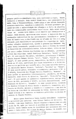 GESEH,'''(J~                                                          834



preparo polltico-ideol6gico                  mas, para confirmar                          a re~ra,           ho~ve
inclusive a exceção.             Hans Rudolf Jakob Manz, com treinamento                                           na
URSS, Cuba c Tchecoslováquia,                      hombm ffi."1duro
                                                                e com sólida formação
marxista-lcninista,             repudiou           a subversão.                 As callSZlS
                                                                                         principaü, pa-
recem ter sido a infantilid~de                      dos métodos                 e a falta de objetiv~
dade das organizaç6es             subversivas              brasileiras.               Pelo menos             essas
foram     as      causas mais comuns entre aqueles que esconjuraram                                                  o
terror~ Além dessas,             apareceram            como causas:                 a tentativa             das or
ganizaç5es       subversivas       de dar justificativa                            ideológica          a     puros
atos de banditismo; .a desilusão                       com' os' métodos                   de luta e a arg~
me~tação       par~ mant~-los;ea            i~capa~ida~e                    das esquerdas              em    apre-
sentar soluções construtiv.as, quando o governo que desejavam der
rubar havia encontrado,              pacificamente,                        meias e formas de vencer
as barreiras. do subdesenvolvimento.                                Pode-se        citar, entre os que
P?ressas        raz?es. ficanl.u1.
                                desi.ludic10sCOI:l1 os métodos,                                        processos
c fins das esquerdas:                         naga Hassafurni, "Massa" ou '::ToE
                                   André Y.oshi
ge", 21.ano's qunndo             roi preso, es'tudantG                      I    pertencente           à VPR!SP      i
.Rô:nulo Augusto            Romero Fontes,          "Enio·", "Taka",                 11   David" ou           "Cra--
yeiro"~ 21 anos quando preso, comerciãrio,                                        da VPR!SP, miJ.itante
 desde os 13 anos, participou                      das Ligas Camponesas                      e o Gnico co~
 nhecimento      pciliticoque        pos~~Ia            era.a doutrina                    marxista-lenini~
 taj Reinholdo          Amadeo KlemGnt,             "Am5ncioll,."Eatista"                         ou    "Chico",
 20 anos quando preso, estudante                         secundarista,               pertenceu              ~ ~p     e
 à VPR/H"S~ Francisco das Chagas Fonseca sapiência,                                          "Severino", 20
 anos quando SG apresentou                voluntariamente,                        cstudant:e, da V7J.~.-pa1:_
 mar8s!GOj      Joso Barros de Oliveirél, "Arnaldo",
 cos", 39 anos quando
 tante do reE, pertencia
 Raimundo de Oliveira,
                                  se apresent.ou esponlaneumente
                                        ã VPR!SP, mecfinico fcrrnmGnteiro;
                                   IIEvêl.ndro",5 anos Cjuando preso,
                                               3
                                                                                      "F'C'rnando"u "t·lal=
                                                                                              I
                                                                                                 o
                                                                                                   antigo m:i.li
                                                                                                               JOSG
                                                                                                           sargento
                                                                                                                          •
 da policia Militélr de Minas Gerais c estudante,                                          comunista,          pcr-
 ~encia     ao COLINA,         abjurou a viol6ncia                         e recusou-se           a ser banido
 em troca da liberdade              do embaixador                        da Sulça. Refutou              em rcpor-
 tagGm :(ilmada e na impr-'cnsaas mentiras                                      publicadas        na ,Europa de
 a~toria dc AngGlo Pezzuti.

          Entre esses desertores                    havia tambEm individuas                             violentos
                        ,
  e agressivos          por ~aturcza           como Gilson Teodoro                         de Oliveira,              da
  VPR/SP,      tido como fan5tico.                 Gilson abjurou                  6 terrorismo num pr~
  9ra111. de TV   I            tentõ.do 6 suicic1io por enforcamento,
                        após tGl:'                                                                                   na
  P)~:i.s~o.
           !louve t<lmbém Ci:SOSde individuos                                   Cjue mostl~i:V<lm fra-
                                                                                                 UIW

  queza a toda prov<l. Foi o caso de Newton Mornes, da lJJ~/MG, co-


                                    ,
                                     .11~,~~~~
                                       --
                                          .. ~~;j
                                        .. ,-.-.      -' --
                                                           ~~V~
                                                    •.. - .',- -:   '.
 