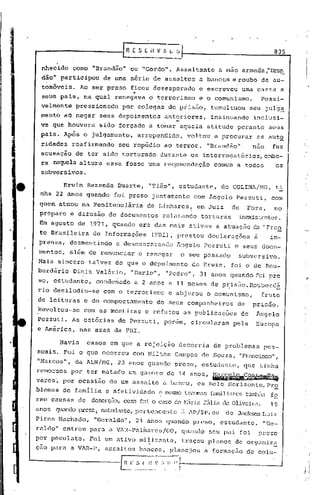 E S [ il V f. L O                                           835
                                                      ---
      nhecido           çomo "Brandão"      ou "Gordo". Assaltante           a mao armada ,"I3r~
      dão" participou             de uma s~rie de hssaltos            a bancos e roubo de au-
      tomóveis.                             ..
                         Ao ser preso ficou desesperado
                                              .
                                                                      e escreveu       uma carta. a
      seus pais, na qual renegava                   o terrorismo      e o comunismo.                Possi-
      velmente          pression~do    por colegas~de           piis50,    tumultuou        seu jul~~
      mento aO negar setls depoimentos                  ant.=riores, insinuandoinclusi-
      ve que hôuvera             sido forçado a tomar aquela atitude perante                          seus
      pais. ApÓs o julga~ento,                   arrependido,     voltou    a procurar          as auto
      ridadés        teafirmando      seu repúdio ao terror. "Brandão"                      n50        f'ez
      acusação' de ter sido torturado                  durante os interrogatórios,cmbo-
      ra naquela altura essa fosse uma re~omcndação                         comum a todos               os
      subversivos.

              Erwin Rezende Duarte,                 "'i'ião",estudante,         do COLINl/NG, ti:.
      nha 22 anos quando             foi preso juntamente           com ~ngelo      Pezzuti,           com
      quem atuou na Penltenciâria                   de Linhares,     em Juiz      de     Fora,          no
      preparo e difusão de documentos                   relatando     torturás         inexistentes.
      Em agosto de 1971,            quando era das mais ativas a atuaç50                    c1."l    "Fren
      te Brasileira            de Informações        (FI3I),prestou       declaraçÕes        à         im-
      prensa, d~smentindo             e desmascarando        Ângelo    Pczzuti     e seusdocu~
      mentos,    al~m de renunciar               e renegar      o seu passado       subversivo.
     Mais sincero             talvez do que o depoimento           de Erwin,
                                                                      foi o de Rou-
     berdário           Diniz Valério,      "Dario", "Pedro", 31 anos quando foi Dre
     so, estudante,             condenado
                                                                                 - -
                                             a 2 anos e 11 meses de p~isão.Rouberd~
     rio desiludiu-se             com o terrorismo       e abjurou o comunismo,                     fruto
     de leituras e do comportamento                   de seus companheiros          de      prisao.
     Revoltou-se           com as mentiras         e refutou as publicações            de      Angelo
     Pczzuti. As estõrias de Pezzuti, por~m, circularam                            pela        Europa
     e América, nas asas da FBI.

             Havia            casos em que a rejeição        decorria       de problemas             pes-
     soais. Foi o que ocorreu
                ll
     "1<1arcos da ALN/NG,
                    ,                 23 anos quando preso, estudante,
     remorsos por ter matado um garoto de 14 anos,
     vares~ por ocasião
                                                                           _~ç~~
                                            com Milton Campos de Souza, "Francisco",



                                    de um assalto a banco, em Belo Horizonte,.PrS?
                                                                                        que tinha



     blemas de famllia e afet! vidade e me5I1'D
                                              trauffi.l.s
                                                     familiarestClrrhSlll
                                                                      fo
     rélm Célusas        de    deserç.:.io, foi o ca~;o ~líriu
                                        corro         de     JlÍlia Oliveira,
                                                                  ele                                  19
     anos   quando pres.:1l
                         estudiU1te,
                                   pertencente                  ~l lp/SP, ou    de JucksonLuiz
     Pires Hachado,            "Geraldo",        21 anos quando preso, estudante.                    "Ge-
     raldo" entrou para a VlR-Pu.linares/GO,
                                            quundo                         seu pai foi              preso
     por peculato.            Foi um ativo militante,           traçou planos de organiz~
     çoo para a VAR-P, assaltou                  bancos, planejou      a formaç50        de colu~


(
    '--------------l!~l~_~_~~n_v~~·i
 