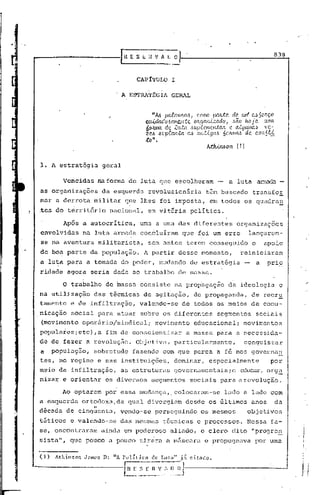 •í

                                                                                                             839



                                       CAPITULO        I


                                   A E9TRAT~GIA        GERAL


                                              "Áó pa1.avJr.[W I c.amo pa)L-tC2. dC2. Wlt C~ 5cltç.o ,
                                          CLúdado6am.c.nte Oltgcu'!.i ..:ado, ,~ão Iw..iC2. wna.
                                          ÓOJt!11ct de .e.u...tCl ,~upúJnc.;l.,tM C ClLgtUll('dve-
                                                                                    ó
                                          z c.ó li U pecu U:a. ([/.) Cli!, tig ([/.) o lU/I([/.) d C2. c.a n1·U
                                          :to" •
                                                                          Ath.J.Jtó o 11 (1)


     1. A estratégia       geral

            Vencidas   na forma de luta qtle escolheram                        -     a luta a.r.r.:1.c1a
                                                                                                  -
     as orgartizações da esquer.da revoiucionária                        têm buscado              transfor
     mar a de~rota militar          que lhes fOi imposta,                  em todos os quadra~
     tes do território       nacional,     em vitória            política.

            Após a autocrítica,         uma a uma das diferentes                         organizaçocs
     envolvidas    na luta armada concluíram                 que foi um erro                    lançarem-
      se na aventura militarista,          sem antes terem conseguido                            o       apoio
     de boa parte da população.          A partir desse momento,                           reiniciaram
     a luta p~ra a tomada do poder, mudando                      de estratégia                       a   prio
     ridade agora seria dada ao trabalho de massa.

            o   trabalho    de massa consiste na propagação                          da ideologia                 c   "

     na utilização     das técnicas de agitação,                   de propaganda,                de recru
     tamento    e de infiltração,       valendo-se           de todos os meios de comu-
     .nicação social para atuar sobre os diferentes                            segmentos             sociais
      (movimento operário/sindical;            movimento           educacional;                movimentos
     populares;etc) ,a fim de conscientizar                    a massa para a neccssida-
     dé de fazer a revolução.          Objetiva,        particularmente,                       conquistar
     a   população,    sobretudo      fazendo com que perca a fé nos governa~
     tes, no regime e nas instituições,                 dominar,           especialmente                   por
     meio da infiltração,          as estruturas        governarnentais;e                  educar, org~
     nizar e orientar       os diversos       segmentos          sociais para a revolução.

            AO optarem por essa mudança"colocaram-se                               lado a.lado com
     a esquerda    ortodoxa,da       qual divergi~m           desde os últimos                   anos        da
                    "
     d~eada de cinquenta,          vendo-se    perseguindo             os mesmos                objetivos
     t5ticos    e valendo-se       das mesmas      técnicas          e processos.               Nessa fa-
     se, encontraram       ainda um poderoso          aliado, o clero dito "progre~
     sista", que pouco a pouco tir~ra a m5scara                         e propugnava               por uma
 