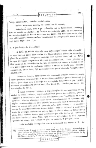 · RE    S E R V A D~                                 ...o-.-__ 8 _4_0_



"nova sociedade",              também socialista.
          Todos atuavam,           agora, no,trabalho               de massa.
          Sabedores       que, com a polittzação                  que a democracia              introdu
                                             .                      .
ziu no mundo ocidental,                 os "donos da opini~o pGblica                      determinam
os acontecimentos              muito mais que os donos das f5.bricas ou os che
fes militares",valer-se-íam                      largamente       da propagnnda            para alcan

çar seus objetivos               (2).


2. A política           de distensão

           o   fato de terem adotado uma estratégia' comum nao signifi-
ca que haviam           sido eliminadas             as divergências            entre as organiz~
ç6es de esquerda.               TampoUCo         poderia     ser tomado como tal                 o      fato
 de que tivessem              objetivos      t5.ticos coincidentes.                  Isto      decorria
 tão somente da existência                   de uma necessidade               comum a todas elas
 -a      possi~ilidade          de poderem voltar a atuar no Pais com                                alguma
 segurança.         Isto lhes foi propor6ionido                         pela chamada       "politicade

 distensão".
        Tendo o Bra~;j.llivrado-se                      da agrcssao          armada comunista ,seu
 novO governo propunha-se                    a ~einstitucionalizar                gradativamente                   o
 País, pois esse era o desejo da soci~dade bra~i1eira                                        que logit!
 mamente pressionava                nesse sentido. Ess~ era tamb&m uma meta                                   da

  Revolução        de 1964.
               ".
               o novo governo iniciou a implantaçã6                         de um progrhma              de me
  didas liberalizantes,                 progressivamente                posto em pr5.tica, para o
  retorno à democracia                 que ficou conhecido                 como "poli tica de c1is-
  tensão". Alguns chamavam                    essa f~se          simplesmen~c          de Icdemocrat~
  zaç~o, outros,cientes                  dos poucos progressos                 que a Revoluç~o               fi-
  zera no campo poli tico -                      premido. pela luta armada -                     a denami-
  navam de aperfeiçoamento                    democrâtico,              como a indicar         a necessi-
  dade de avanços marcantes                      rlcssa área e nuo a simples                   l,i._bcral:i.z~
   ç50 ..Essa nuance             serve paro.4esto.car que nao havia um                               con~enso
  ,de como conduzir              cssa fase, que haviam divcrg511cias não                                apenas
   quanto ao como, mas tamb6m o que, o quando, o porque,                                          ptc.
                                                                                                               im-
                'l'aismedidas cOlOcçaraJucom a suspensão
                     '                                                            da censura


      ------
      (2) A pl:(lp:1['.0nda    é aqui. cntcnclilJCl como ,uma que é da Cll'l"l':! l':;ieolól',ic:a.
            Con:;t:i.Lui-!>c na dHu;,~o de .lado:; c [:1tO$ vi$:1ndo a in[hH'lldal-                       Opllll-
            ÕC5, f,c'r:ll" (,1II0ÇÕ(,t., provocaç   at~tuJC's      ou dirigir      o Cl"lllporl"0HIl'1to  ele 111
            dívíclllO:;   c r,rlpo:;, -a fim de hellcficiarquclII         ;, l;romove.-·          .

                                            _~~~0_
                                                [7;~~,_:)~'~J                           ----
 