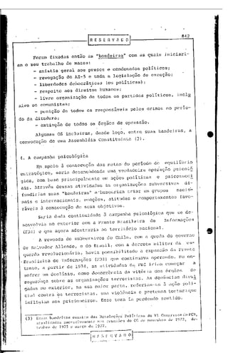 --------------f                                        R E S E -n v fi lJ o
                                                                                                                             '842




                  Foram fixadas então as "bandeiras"                                          com as quais iniciari-
             am o seu trabalho de massa:
                     anistia' geral aos presos a condenados                                           políticos:
                      revogação                do AI-5 e toda a legislação                            de exceçaOi
                      liberdades                           ,
                                                   democráticas                   (ou políticas) :
                   _ respeito aos direitos humanos;
                     livre organização de todos os partidos                                              políticos,        inclu
             sivc on comunistas;
                     punição de todos os responsáveis                                          pelos crimes no perío-

             do da ditadura:
                   _ extinção                 de todos os órgãos de opressao.

                   Algumas                OS incluiram,                   desde logo, entre suas bandeiras,                          a
             convocaçao            de uma Assembléia                       Constituinte           (3).


              4. A campan0a psicológica
                    E.mapoio               5. consecução                  das metus' do período de                   equilíbrio
              cstrat6gicq,            seria desenc~deada                          uma, verdadeira         ope~ação      psicol§
                                                                                                                             c
              gica, tom base principalmente                                   em aç6es políticas                e    psicosso !
              ais. Atrav5s dessas,ati,Vidades as organizaç6es                                             subversivas           di-
              fundiriam        suas "bandeiras"                       e 'buscariam criar em grupos                         nac10'-'
              nais c intcrnaci~nais,                          emoç6es,             atitudes     e comportamentos             favo-
              r~veis 5. consccuçâo                     de seus objctivos.
                     Sc:.;;:-ia continuidade
                           dada                                               ã campanha ps~coló9ica                 CJue se de-
              senvolvia no exterior                         com a Frente Brasileira                        de        Informaç6cs
               (FBI) e CJue agora adentraria                                 ao território          nacional,
                      A revoada de subversivos                                    do Chile, com a queda do governo
               de Salvador Allende,                       c do Brasil, com a derrota militar                              da        cs-
               querd~ revolucion5ria,                          havia possibilitado                   a expans~o        da Frente
              .Br~sileira de Informaç6es                                  (FBI) que continuava              operando.       No en-
               tanto, a partir de 1974, as atividades                                         d~ FUI iriam começar                       a
               sofrer um declinio,                       como dccorr6ncia                  da vit6ria dos 6rg5os                     de
        I
        I
               sC9ur~nça sobre as organizaç6es                                      terrorj,stas. As dcn6ncias                 divul
               gadas no exterior,                      na sua maior parte, referiam-se                              ã açao poli-
,I             cial contra <;,s
                              terroris1:~s, ~)ua violência                                          e pretensa tOl:tur~1.
                                                                                                                       que


    I
    I
    í
               infli9i~n            aos pr~sioneiros.                        Esse tema ia perdendo                  sentido.


'I
  I            ---,-b:ll1dcirns
               (3)  E~;~::I~;                       cou;.t<lm      uns      Resoluções'      polít:il~ns do VI COn!~l:c~;~;odl)      I'en,
li                  nt u:llil.aoa:.;         :JlI('(~:.;~;iVall'nl<.'    n:l~; rl~uni()(,5
                                                                                                                          1
                                                                                              do CC d(~ !wv('llIhJ'() de 1 )"/7..,    ue-
 i
 i                  ~'."Ihl"l)    dL'   1.~7 5   e m;ll:ç() dl~         1977.
:1

"
    I --
    r                                                              r:l"E-_~T~~.,-~J--
 