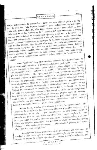 84G
                                           RESl:.í1VfU        o

tica. Valendo-se do invenclvel tropismo das massas para a menti
ra, de que nOS fala Djacir Menezes, particularmente se apresen-
tada sob forma mlstica, não lhes faltou sequer esse efeito, ob-
tido por meio dos teólogoS da' "libertação" que chegaram a comI;'"
rar os terroristas ad Crist~que     "passou pela terra fazendo    o
bem, ~oi perseguido, torturado e morto". Naturalmente,nunca dis
sera , nesse verdadeiro protótipo da técnica de meia-verdade ,
 por m -
      razoes obv,as, que Cr,sto nao assaltoU, nao sequestrou, ' nem
              ••• •          •    -              -     I



 assassinou ninguém. Na idéia força da "resisténcia democrática"
 ~nham,de    for~a subliminar, a tese ccnstante das Csquerdo.    de
  que o recurso a violência, i luta armada, havia lhes sido impO!
  to como única alternativa deixada pelas forças da "ditadura mi-

           ll
  lita:c     •
                 Essa "verdade" foi transmitida                 atri>vés de idéias~força,de
  alta conotação emotiva                     e propositadamente          genéric"s,    corno: "di
  reitos hUlnai)os";"tor tur a, tort ur"dos. e tor tu t adore s"; "1ibad a
  des elemoerátic.s"; "cstado dc direito"; "ditadur« militar"; "ór
  g«o de repressão", etc, que, por .cu largo espectro, sugerem di
   ferent    idéi.s a diferentes yessoas e explorandO interesses e
         es da população, mOS trarmn- se efic iente. e "ti ng ir <li" !<ú lt},
   crença.
    plos objctivo . Alêm de difundir suas bandeiras,   permitiu-lhOs
                 s
    ou têm lhes permitido denegrir e enxovalhar scus algozes, ~ os   o
    õrgio      segurança _ buscando, ness. f.se, e~alir      o· inim
          sde       ç               ,
                                                      s
     de seUS integrantes, destruir sua moral & aeui-lo em campanhas
     bem orientadas. permitiu-lhes colocar os grupOS neutros contra
     esse alvo. E, permitiu-lhes, finalmente, justificar seus fracas
      50S pret6ritos aos olhos dos futuros r6crutadOs, isto i, trans-
      formar            a derrota       militar    em vit6ria       politica.
                   Nessa fase, ainda, seU aliado o clero "progrcssist.a", va-
      lendo-se da dialitica dos direitoS hJm.nos                            e utilizandO-50    do
      instrUmental ela Igreja    que formalmente                           já atua pouticament.o
      atravês da CNBB _ que dosee ao ní.vel das                            "Orgi111izaçõcSde ba-
      .se", por moio de ampla rede de eopissoes, subeOlni.sões c ativi-
       dades de gnlpOS, realizava seU próprio projoto de eoordenaçi"Oi'i'
       1í.Lica _              seu trabalho de massa -               organizando   grupOS de      pl:es-

           suo,     com t5 ticu"s própri<:t~;.
                         o   objetivo des.e trabalho, alêlnde outWS                   'lue veremoS   em
            cap í..
                 tulo seg int.e, el: a "rf, ida mo})
                                   a      p        ilizaç ia ,10 mov i men tO" de
                         u
            ma.S em tanlo de certa. quc::tõe,,". Ne:'''.   'oco:<1 a [)oroU, por
                                                                 ia
                 a
                 ___
                   -------·-:.-·"------~-L-,.~-_I~~c~t~~~~------'---
 