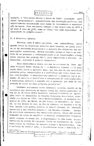 t

                                                                                                 847      .1I

I        exemplo,
         clero
                        o   II


                  "pro~ressista",
                                 Movimento    Contr~ o Custo de Vida",
                                              aparentemente     sem conotaç~o
                                                                              orientado
                                                                                 polItica,
                                                                                                pelo
                                                                                                 mas
         objetivarctente.estruttrado como forma de treinamento                       e organiza"-
         ção de massa.             Esse movimento    começou     a ser organizado        em 1973      e         I."

         só veio    a
                    tona em.1978, como se fOsse "uma aç~o cspont~nea
                            "'-
                                                                                                   de
                                                                                                                I,


         iniciatiVa da própria massa".


         5. A fronteira             incerta

                 Existia,          como i ficil perceber,          uma     coincid~ncia        muito
        grande     entre os objetivos             buscados    pelo Governo,     os quais       seri-
        a~ os da sOciedade              brasileira    e a maioria        dos objetivos      das or-
        ganizaç6es          subversivas. ·Haviam press6es           justas e legais no sen-
        .tido de se promover             a redemocratização       eas      organizaç6es      subveE
        sivas jogavam uma partida                 fácil, pois exploravam        o direito         de
        di~cord~r,          inerente     ã própria democracia.
                 Essa coincidência              fazia com que se entrasse        na     área    que
        Jean Françbis             Revel chamou de -      a fronteira        incerta    -, "a tran
        ~iç~o fácil entre.o opone~te                 leal, que faz uso de urna faculdade
        prevista     pelas instituições             e o adversário       que viola essas mes-
        mas insti~uiç6es.             O totalitarismo        confunde    o primeiro    com o se-
        gundo, de .maneira·u justificar                o esmagamento       de toda aoposição;
        a democracia             confunde    o segundo com o primeiro,        por medo de ser
        acusada    de trair os seus próprios                 princIpios:

                 VivIamos          exatamente    nessa fronteira        incerta, quando      em de
        corrência das denúncias de Adauto Alves dos Santos,referidas no
        Cap XI da 3a Parte deste trabalho, intensificaram-se as opera-
    e   ç6es sobre as atividades                do Partido Comunista        Brasileiro,      éltin-
        gindo seu ápice em 1975, com o desmantelamento,                       no primeiro       se-
        mestra    de 1976, da CE/MG. Em S~o Paulo, na Guanabara,                       no    Para-
        ná, no Rio Grande do Sul, no Rio de Janeiro,                       em Sergipe c na Ba
        hia, haviam sido presos membros                do Comitê Centréll, da           Comissão
        Executiva       e dos Comitês Estaduais          dos Estados        citados.        Apesar
        da atividade             subversiva' dos comunistas       presos,    houve urna grande
        campanha    em torno do episõdio.             A Amnesty     Internéltional lançou um
        apelo urgen~e ao Inundo (G). A Arquidiocese de são Paulo    trans-
        forR1ou-se no centro d.u campanlllJ Criou um Instrumento de ajuda
                                         ..
        humani t5r ia 5s família~; de pessoZlS prçsas e desaparecidZls.                         Com
        o estImulo      do Cardeal Arns, n Arquidicccse                  criou a Comissão      Ar-
 