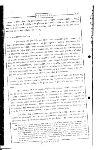 R E SE           H V f. D O

to"'o,      e «to"'o"      d" d em clL"e.i."      °                   com 6 OILC"b pILO hebÚ' t ab, te~
                                                                                        9
                                                                                                                                                    .-
                                                                                                                                                     ,c
t.i.mM     e, o qlLe é p.i.olL, com 6ôlL                      ç.'"      de "p"z"  tende"    cl •• bconb-id,.-
h.M e a pah.a!ü "h. a "ç.êiodo. It o '" eub                                     qlLe têio • om',[Ite.     rI" eh. em pllO.-
                  -                                                         ~
be.JLvalL buab           ,{.1t.6;(:,U:uiç.Õe.b        (131:


 6. A contra-ofensiva
            A passagem                 do per lodo de equillbrio                           estrat5gico              para                               a
 contra-ofensiva                     estrat&gica          foi         deflagrada               pelas      organizaç6cs
                                                                      11

 su~crsivas                   em 1979. como consequincia                             da adoç50,          pelo            Governo
  do General             J050 Baptista                Figuciredo,do                    processo
                                                                                    de nprimornme~
                                                                                       1
  to democ:rá tieo                  que ficou         conhec ido como "a ber tll: a po ític a " , ati"
  viis do quul' restabeleceram-se                        as          franquias          democráticas.              O primei-
  ro passO dosse                     perlodO      foi     a anistia                polltica,        resultado                   de in-
   t.ensasnego . ç6es com a oposição         (14). louve tamb&m mudançns na
               ci a
   Lei de rnelegihilidade, po ss ib il it-ando a cand i da t ur a do s an i 5 ti a-
   dos.      No bojo             da' abertura           foi      feita,            aindn,      uma reforma                    eleito-
   ral     ~~          extinguiu             os partidOs             exi~tentes             e possibilitou                    a cria-
   çao de um m,tior número de noVOS partidos                                                poH licos.
                h Lei de l.n.i stia pcrw:i.t.iu                            o retor.no ao l31:asilde todoS'                                                C::~

    terro                •• , ,subversivos               e b~nido.                que cotavam no exteEior,C0~!                                                                'i

         rist                                                                                do
    tilcui.ndo-                  em um reforço            de peso                para o ped.o   de oonl'","-8:."n
                        se
     siv<1.                                                                                                                n
                      utilizando-se              das organi7.aç6cs                    de ",assa         como         i11str :C,C:l-
     tO,de            .çio,       ocupando        posiç5cs             de liderança-no                  seio       dos mais                                v.-
     riados            segmentos             da sociedade,                  dirigindo          e orientando                          5i~po'i-
         za11
            te.         ou i.11ccn te 5
                              o                    co loc .dos              à te s ta dN) dif c ren te s                             1;10V ;              ~.c,n'-
                                                                                                vO
         1:05, conseg         direci.oná-los                                na bu",ea do objet.1                    JwOpOS'C8, e
                                                                                                                             d                                            •
                       uirmn
         ,"obi li"" çiio das mas Sil5 , e011 i en ti
                                            sc                                     7.ando- il s   d.    11ece5 s ida,l e dc, ~." 2:-
         ticipare,"            do.         movi,"cntos        populares              para    pressionar            o Go.crn~,                                     a
         fim de obter o atendimento                                  de suas reivindicações.
                       1s eleições             realizadas                 em nov8mbrc:i de            1982    I   dandQ                              sc:c.:o.li-'

          l"cntà        aO proce5sd             de abertUl:"                p<üítica,          contribuir,,,,,                o"nr,i'---""-

          vclmcntc             P':I.1:(1    o desenvolvimento                    do perí.odo
                 Acresce"ta";a",o5       ;",ena5 OU" uão 50 idonti fi,am al>ona5 Co'" as [m:çl'C ",'
           (13 ) paz ma. a todo,) o, t""," ,a"deu                               t'" ,,,g
                                                                                1 01>0 de,; "O,; d i EC i ~"""''''no ,- .
                                                                                                                 ) a
                 A 1 e i "'lO e,,,,,,,J ia O" i, t ia ,,0 ,) B"" '" hav i .'m e,H';;", ido p" 1 ° ta                      " ''''",,1''
                 c c,,,"" oe,,,,,,,I,,S "e "•.ri",,") ;le Si",,..,,e". 0" i"t'TP"te5                       di'" For<;"" r",,,,a-
                 "a,;          c,
                         ,,,,r "a,ln" por motiv 0»                    1''''
                                                                    i t ; "os ,;:,,, p,,,ln iO", r 'o ,)"o",;, ,,,"") f                                           "0-
                  "'" S. """    r",,,"'"iam a "ccel'" r vo"c ii"••" tN i"I,.f'· r a i ". E,,!a'" a"                          C" ""                   I"'"
                  1'" "ão or,,-a,,-,,' '"'' 'a ,) ,. '''I ''''rol" " •"'''''. 1'''; ,U'i 1",1 ,,<C" ,-" ";0 1IH' 'i a r.r" " ',"                                      °
                  ponlã" i",.,,,li ci ,,,;., 1 '1"" a le i "O",," ,te" a"" i "H r.r ,,,, ""i ,lo" in' r:"'"
                                 "                                                                                                  ,ho

             __ ---~---_.o _-----[~-
                         ...
                        l:l'I',lIr;llça.                                  ". ;-;;'~-I'-;;-7,,                      0   __   ' __    ""'-------'
 