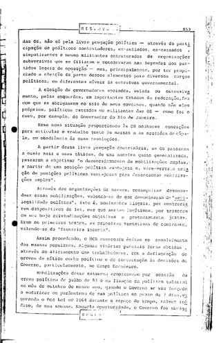 ~EC"          '"        "                                           853
                             ~~._~~_~."

 das OS, não só pela livre pregação                   política               através da part!
 cipação     de políticos    contestadorcs,            ex-asilados,               ex-cassados
 simpatizantes      e mesmo militantes             estruturados              de     organizações
 subversivas' que se filiaram e concorreram nas legendas dos par-
                                  "
 tidos legais de oposição     mas, principalmente, por ter propi-
 ciado a eleição de 'parte desses elementos para diversos  cargos
 políticos, em diferentes níveis da estrutura governamental.

          A eleição dci governadores              apoiados,          velada        ou     ostensiva
 mente,    pelas esquerdas,       em importantes                  Estados da Federaç50,fez
 com que se abrigassem        no seio de           SéUs       governos,        quando não eles
 próprios,    políticos     cassados       ou militantes                 das OS -       corno foi o
 cas.o, por exemplo,      do Governador            dó Rio de Janeiro.

          Essa nova situação'proporcionou                     às    os   melhores        condições
 para articular o trabalho iunto às massas e as pressoes decúpu-
.la,. em obediência às suas resoluções.

          A partir dessa livre pregação               doutrinária,               as OS passaram
 a ous~r mais e suas táticas, de urna maneira quase generalizada,
,passaram    a objetivar    "o desencadeamento                     da mobilizações          amplas,'
 a'partir    de urna po~ição polItica vantajosa                       c, vice-versa,a          cri~
ção de'posições       polIticas       vantajosas          para desencadear               rnoJ)iJ,iza-
çoes ampli1's".

          Através   das organizaçõ~s             de nassas,          conseguiram          desenca-
dear essas mobiJizilções, valendo-se                  do que .denom~_naramde ",:;e;::i-
legalidade     política""    isto é, movimentos                     ilegais,      por contrari~
rem di!spositivos de lei, mas que seriam legitimos,                                por trélzcrem
em seu bojo reivindicações             objetivas              c     prctensélmente         justas.
Eram os prirneirostestes, as primeiras                            tentativas      de confronto,
valendo-se da "fronteira incerta".

      Assim procedendo,          o MCTI conseguiu                 ~xitos no        envolvimento
das massas populares.        Algumas vitórias                 parciais       foram obtidas         ,
atrav~s do aliciamento        dos trabalhadores,                    com a deflagraç30            de
greves de nítido cunho polltico'c                  de contestação                às decisões     do
Governo,    p.J.rticularmcnte, no Campo Econômico.

       Mobilizações       dessil naturez.J.aconteceram                     por     ocasião       da
greve política      do julho de 83 c da fixaç50 dil política                              sal.J.rial
no mês de outubro do mesmo ano, Cltltmdo Governo
                                       o                                         se viu forçado
a modificar     os par5mctros         de sua polltic.J.no pr.J.zode 7 dju~,v!
gorando o Dec Lei n9 20G1 durarite o espaço de tempo, talv02 in6
di to, de uma semi1na. Naqueltl oportul:.ic1zHJe, Governo
                                               o                                        foi. obrj,CJ.~
                             r~~-~,'~-~!
                                      .:                  I                                     .~-l

                             L         ....._
 